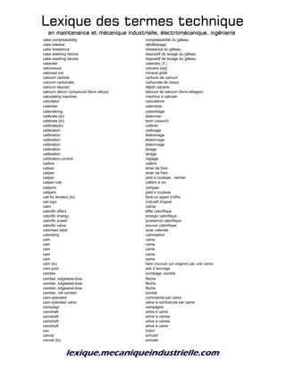 Lexique des termes techniqueLexique des termes techniqueLexique des termes techniqueLexique des termes technique
en maintenance et mécanique industrielle, électromécanique, ingénierieen maintenance et mécanique industrielle, électromécanique, ingénierieen maintenance et mécanique industrielle, électromécanique, ingénierieen maintenance et mécanique industrielle, électromécanique, ingénierie
cake compressibility compressibilité du gâteau
cake release débâtissage
cake resistance résistance du gâteau
cake washing device dispositif de lavage du gâteau
cake washing device dispositif de lavage du gâteau
calander calandre, (f.)
calcareous calcaire (adj)
calcined ore minerai grillé
calcium carbide carbure de calcium
calcium carbonate carbonate de chaux
calcium deposit dépôt calcaire
calcium silicon compound (ferro alloys) siliciure de calcium (ferro-alliages)
calculating machine machine à calculer
calculator calculatrice
calendar calendrier
calendering calandrage
calibrate (to) étalonner
calibrate (to) tarer (ressort)
calibrate(to) calibrer
calibration calibrage
calibration étalonnage
calibration étalonnage
calibration étalonnage
calibration tarage
calibration tarage
calibration;control réglage
calibre calibre
caliper étrier de frein
caliper etrier de frein
caliper pied à coulisse , vernier
caliper rule calibre à vis
calipers compas
calipers pied à coulisse
call for tenders (to) faire un appel d'offre
call sign indicatif d'appel
calm calme
calorific effect effet calorifique
calorific energy energie calorifique
calorific power puissance calorifique
calorific value pouvoir calorifique
calorised steel acier calorisé
calorising calorisation
cam came
cam came
cam came
cam came
cam came
cam (to) faire mouvoir (un organe) par une came
cam post axe d´ancrage
camber bombage; bombé
camber, edgewise-bow flèche
camber, edgewise-bow flèche
camber, edgewise-bow flèche
camber, roll camber bombé
cam-operated commande par came
cam-operated valve valve à commande par came
campaign campagne
camshaft arbre à came
camshaft arbre à cames
camshaft arbre à cames
camshaft arbre à came
can bidon
cancel annuler
cancel (to) annuler
 
