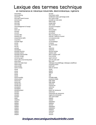 Lexique des termes techniqueLexique des termes techniqueLexique des termes techniqueLexique des termes technique
en maintenance et mécanique industrielle, électromécanique, ingénierieen maintenance et mécanique industrielle, électromécanique, ingénierieen maintenance et mécanique industrielle, électromécanique, ingénierieen maintenance et mécanique industrielle, électromécanique, ingénierie
acid bottom sol acie
acid burdening lit de fusion acide
acid lining revêtement acide; garnissage acide
acid open hearth furnace four martin acide
acid process procédé sur sole acide
acid slag laitier acide
acid slug purge acide
acid steel acier acide
acknowledgement of receipt accusé de réception
acme sommet
acorn nut écrou borgne
acoustic acoustique
acoustic acoustique
acoustic filter filtre acoustique, (m.)
acquaint (to) informer, mettre au courant
acquaintance (with) connaissance (de)
acquisition acquisition
acrobatic flight vol acrobatique
across à travers
across en travers (de)
act (to) agir
activate actionner
activate(to) actionner
activated alumina alumine activée
activated carbon charbon actif
activated charcoal filter filtre à charbon actif
activated sludge boue activée
activating agent agent activant
active coke zone;moving loose zone de coke actif
active flank flanc actif
active hot-metal mixer mélangeur de préaffinage; mélangeur préaffineur
active power puissance active
active profile profil actif
active runway piste en service
actual actuel
actual effectif
actual effectif
actual réel
actual réel
actual humidity humidité réelle
actual power puissance réelle
actual size taille réelle
actual size taille réelle
actuate (to) actionner
actuate (to) manœuvrer
actuate(to) actionner
actuate(to) animer
actuating piston piston de manoeuvre
actuator actionneur
actuator mécanisme de manoeuvre
actuator organe de commande
actuator vérin semi-rotatif
adapt adapter
adapt(to) adapter
adapter adaptateur
adapter adapteur
adapter raccord
adapter adaptateur
adaptor adaptateur
adaptor adapteur
adaptor manchon
adaptor raccord
adaptor raccord
 