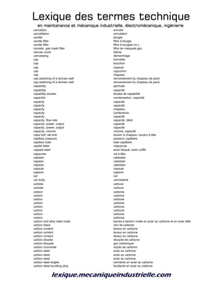 Lexique des termes techniqueLexique des termes techniqueLexique des termes techniqueLexique des termes technique
en maintenance et mécanique industrielle, électromécanique, ingénierieen maintenance et mécanique industrielle, électromécanique, ingénierieen maintenance et mécanique industrielle, électromécanique, ingénierieen maintenance et mécanique industrielle, électromécanique, ingénierie
cancel(to) annuler
cancellation annulation
candle bougie
candle filter filtre à bougie
candle filter filtre à bougies (m.)
canister, gas mask filter filtre de masqueà gaz
canvas cover bâche
canvassing démarchage
cap bonnette
cap bouchon
cap capsule
cap capuchon
cap chapeau
cap switching of a domain wall renversement du chapeau de paroi
cap switching of a domain wall renversement du chapeau de paroi
capability aptitude
capability capacité
capability studies études de capabilité
capacitor condensateur, capacité
capacity capacité
capacity capacité
capacity chapeau
capacity contenance
capacity capacité
capacity, flow rate capacité, débit
capacity, power, output capacité
capacity, power, output capacité
capacity, volume volume, capacité
cape bolt; set bolt boulon à chapeau; boulon à tête
capillary pressure pression capillaire
capillary tube tube capillaire
capital letter majuscule
capped steel acier bloqué; acier coiffé
capscrew vis à tête
capstan cabestan
capstan cabestan
capstan cabestan
capsule capsule
capture capture
car car
car body carrosserie
carbide carbure
carbide carbure
carbon carbone
carbon carbone
carbon carbone
carbon carbone
carbon carbone
carbon carbone
carbon carbone
carbon carbone
carbon and alloy steel ovals barres à section ovale en acier au carbone et en acier allié
carbon black noir de carbone
carbon content teneur en carbone
carbon content teneur en carbone
carbon content teneur en carbone
carbon dioxide dioxyde de carbone
carbon dioxyde gaz carbonique
carbon monoxide oxyde de carbone
carbon steel acier au carbone
carbon steel acier au carbone
carbon steel acier au carbone
carbon steel angles cornières en acier au carbone
carbon steel bundling strip feuillards en acier au carbone
 