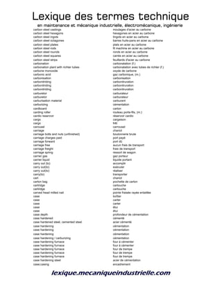 Lexique des termes techniqueLexique des termes techniqueLexique des termes techniqueLexique des termes technique
en maintenance et mécanique industrielle, électromécanique, ingénierieen maintenance et mécanique industrielle, électromécanique, ingénierieen maintenance et mécanique industrielle, électromécanique, ingénierieen maintenance et mécanique industrielle, électromécanique, ingénierie
carbon steel castings moulages d'acier au carbone
carbon steel hexagons hexagones en acier au carbone
carbon steel ingots lingots en acier au carbone
carbon steel octagones barres huits-pans en acier au carbone
carbon steel plates plats en acier au carbone
carbon steel rods fil machine en acier au carbone
carbon steel rounds ronds en acier au carbone
carbon steel squares carrés en acier au carbone
carbon steel strips feuillards d'acier au carbone
carbonation carbonatation (f.)
carbonation plant with richter tubes carbonatation avec tubes de richter (f.)
carbone monoxide oxyde de carbone
carbonic acid gaz carbonique, (m.)
carbonisation carbonisation
carbonitriding carbonitruration
carbonitriding carbonitruration
carbonitriding carbonitruration
carburetor carburateur
carburetor carburateur
carburisation material carburant
carburizing cémentation
cardboard carton
carding roller rouleau porte-fils, (m.)
cardio reservoir réservoir cardio
cargo cargaison
cargo frêt
carousel carrousel
carriage chariot
carriage bolts and nuts (unfinished) boulonnerie brute
carriage charges paid port payé
carriage forward port dû
carriage free aucun frais de transport
carriage freight frais de transport
carriage spring ressort de wagon
carrier gas gaz porteur
carrier liquid liquide portant
carry out (to) accomplir
carry out(to) exécuter
carry out(to) réaliser
carry(to) transporter
cart chariot
carton bag pochette de carton
cartridge cartouche
cartridge cartouche
carved head milled nail pointe fraisée rayée entaillée
case boîtier
case carter
case carter
case étui
case étui
case depth profondeur de cémentation
case hardened cémenté
case hardened steel, cemented steel acier cémenté
case hardening cémentation
case hardening cémentation
case hardening cémentation
case hardening / carburizing cémentation
case hardening furnace four à cémenter
case hardening furnace four à cémenter
case hardening furnace four de trempe
case hardening furnace four de trempe
case hardening furnace four de trempe
case hardening steel acier de cémentation
case;casing encadrement
 