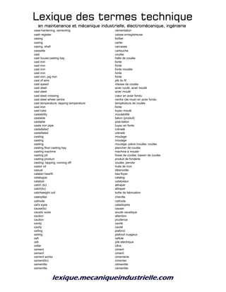 Lexique des termes techniqueLexique des termes techniqueLexique des termes techniqueLexique des termes technique
en maintenance et mécanique industrielle, électromécanique, ingénierieen maintenance et mécanique industrielle, électromécanique, ingénierieen maintenance et mécanique industrielle, électromécanique, ingénierieen maintenance et mécanique industrielle, électromécanique, ingénierie
case-hardening; cementing cémentation
cash register caisse enregistreuse
casing boîtier
casing carter
casing, shell carcasse
cassette cartouche
cast coulée
cast house;casting bay halle de coulée
cast iron fonte
cast iron fonte
cast iron fonte moulée
cast iron fonte
cast iron; pig iron fonte
cast of wire plé du fil
cast speed vitesse de coulée
cast steel acier coulé; acier moulé
cast steel acier moulé
cast steel crossing cœur en acier fondu
cast steel wheel centre centre (de roue) en acier fondu
cast temperature; tapping temperature température de coulée
cast tron fonte
cast tube tuyau moulé
castability moulabilité
castable béton (produit)
castable pisé-béton
caste iron pipe tuyau en fonte
castellated crénelé
castellated crénelé
casting moulage
casting moulage
casting moulage; pièce moulée; coulée
casting floor;casting bay plancher de coulée
casting machine machine à mouler
casting pit fosse de coulée; bassin de coulée
casting product produit de fonderie
casting; tapping; running off coulée; percée
castor oil huile de ricin
casual désinvolte
catalan hearth bas-foyer
catalogue catalog
catalyst catalyseur
catch (to) attraper
catch(to) attraper
catchweight coil botte de fabrication
caterpillar chenille
cathode cathode
cat's eyes catadioptre
cause(to) causer
caustic soda soude caustique
caution attention
caution prudence
cavity cavité
cavity cavité
ceiling plafond
ceiling plafond nuageux
cell cellule
cell pile electrique
cellar câve
cement ciment
cement ciment
cement works cimenterie
cement(to) cimenter
cementite cémentite
cementite cémentite
 