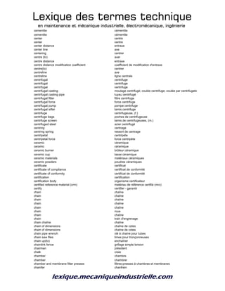 Lexique des termes techniqueLexique des termes techniqueLexique des termes techniqueLexique des termes technique
en maintenance et mécanique industrielle, électromécanique, ingénierieen maintenance et mécanique industrielle, électromécanique, ingénierieen maintenance et mécanique industrielle, électromécanique, ingénierieen maintenance et mécanique industrielle, électromécanique, ingénierie
cementite cémentite
cementite cémentite
center centre
center centre
center distance entraxe
center line axe
centering centrer
centre (to) axer
centre distance entraxe
centre distance modification coefficient coefficient de modification d'entraxe
centre(to) centrer
centreline axe
centreline ligne centrale
centrifugal centrifuge
centrifugal centrifuge
centrifugal centrifuge
centrifugal casting moulage centrifugé; coulée centrifuge; coulée par centrifugation
centrifugal casting pipe tuyau centrifugé
centrifugal filter filtre centrifuge
centrifugal force force centrifuge
centrifugal pump pompe centrifuge
centrifugal sifter tamis centrifuge
centrifuge centrifugeuse, (f.)
centrifuge bags poches de centrifugeuse
centrifuge screen tamis de centrifugeuses, (m.)
centrifuged steel acier centrifugé
centring centrage
centring spring ressort de centrage
centripetal centripète
centripetal force force centripète
ceramic céramique
ceramic céramique
ceramic burner brûleur céramique
ceramic cup tasse céramique
ceramic materials matériaux céramiques
ceramic powders poudres céramiques
certificate certificat
certificate of compliance certificat de conformité
certificate of conformity certificat de conformité
certification certification
certification body organisme certificateur
certified reference material (crm) matériau de référence certifié (mrc)
certify certifier - garantir
chain chaîne
chain chaîne
chain chaîne
chain chaîne
chain chaîne
chain roue
chain chaîne
chain train d'engrenage
chain chaîne chaîne
chain of dimensions chaîne de cotes
chain of dimensions chaîne de cotes
chain pipe wrench clé à chaine pour tubes
chain saw files limes pour tronçonneuses
chain up(to) enchaîner
chainlink fence grillage simple torsion
chairman président
chalk craie
chamber chambre
chamber chambrer
chamber and membrane filter presses filtres-presses à chambres et membranes
chamfer chanfrein
 