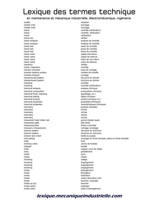 Lexique des termes techniqueLexique des termes techniqueLexique des termes techniqueLexique des termes technique
en maintenance et mécanique industrielle, électromécanique, ingénierieen maintenance et mécanique industrielle, électromécanique, ingénierieen maintenance et mécanique industrielle, électromécanique, ingénierieen maintenance et mécanique industrielle, électromécanique, ingénierie
chatter vibration
chatter (roll) broutage
chatter (roll) broutage
check contrôle (vérification)
check contrôle, vérification
check vérification
check (to) vérifier
check analysis analyse de contrôle
check analysis analyse de contrôle
check test essai de contrôle
check test essai de contrôle
check test essai de contrôle
check valve clapet anti-retour
check valve clapet de retenue
check valve valve de non retour
check valve valve de retenue
check(to) vérifier
check; inspection contrôle
checker chamber puits de ruchage
checker heating surface surface de chauffe
checker;chequer ruchage
checkerboard pattern structure en damier
checkerboard pattern structure en damier
checking contrôle
checking contrôle (vérification)
chemical analysis analyse chimique
chemical composition composition chimique
chemical finish, dressing apprêtage, (m.)
chemical plating dépot chimique
chemical product produit chimique (m.)
chemical properties propriétés chimiques
chemical properties caractéristiques chimiques
chemistry analyse (résultat)
chemistry chimie
chemistry chimie
chemistry chimie
chemistry chimie
chequered head milled nail pointe fraisée rayée
chequered plate tôle striée
chequering files limes a canneler
chequers; chequerwork ruchage; empilage
chevron pattern structure en chevrons
chevron pattern structure en chevrons
chicken wire mesh treillis à poulets
chill casting moulage en fonte trempée; pièce en fonte trempée
chilly froid
chimney valve vanne de fumées
chipped écaillé
chips copeau court de métal
chirp grésillement
chisel burin
chisel ciseau
chocking calage
chocking engorgement
chocking éngorgement
chocking engorgement
choke étranglement
choke étrangleur
choke restriction
choke volant obturateur d'air
choke boucher, engorger
choke up (to) boucher
choke up(to) engorger
choke valve valve à étranglement
 