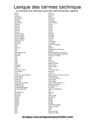 Lexique des termes techniqueLexique des termes techniqueLexique des termes techniqueLexique des termes technique
en maintenance et mécanique industrielle, électromécanique, ingénierieen maintenance et mécanique industrielle, électromécanique, ingénierieen maintenance et mécanique industrielle, électromécanique, ingénierieen maintenance et mécanique industrielle, électromécanique, ingénierie
choking bouchon
choking obstruction
chop up(to) hacher
chord distance corde ( arc)
chromate chromate
chromating chromatation
chrome steel acier au chrome
chromium chrome
chromium chrome
chromium chrome
chromium chrome
chromium chrome
chromium chrome
chromium plating chromage
chromium plating chromage
chromium plating chromage
chromium-plate(to) chromer
chromium-plated chromer
chromizing chromisation
chromizing chromisation
chuck mandrin (de serrage)
chuck pince
chuck, jaw mâchoire
chute pelle (gueulard sans cloche)
chute goulotte
chute;rotating chute goulotte (gueulard sans cloches)
cigar cooler boite de refroidissement cylindrique
cinderman fondeur pour le laitier
circle cercle
circle cercle
circlip circlip
circlip jonc d'arrêt
circlip anneau de retenu
circlip plier pince à circlip
circlip plier pince à anneau
circuit circuit
circuit/water system circuit/circuit d'eau
circuit-breaker disjoncteur
circular circulaire
circular and cross bloch lines lignes de bloch circulaires et en croix
circular groove rainure circulaire
circular motion mouvement circulaire
circular saw scie circulaire
circular saw scie circulaire
circular weaving machine métier à tisser circulaire, (m.)
circulating pump pompe de circulation
circulating scrap ferrailles propres
circumferential backlash jeu primitif
circumferential speed vitesse circonférentielle
city ville
civil engineering génie civil
clack valve clapet
clack valve valve à clapet
clad steel acier plaqué
cladding placage
cladding placage
cladding placage
cladding placage
cladding revêtement, doublage
clamp anneau de fixation
clamp attache
clamp bride
clamp bride de serrage
clamp chapeau de collier
 