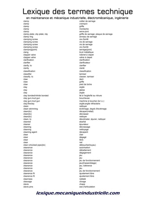 Lexique des termes techniqueLexique des termes techniqueLexique des termes techniqueLexique des termes technique
en maintenance et mécanique industrielle, électromécanique, ingénierieen maintenance et mécanique industrielle, électromécanique, ingénierieen maintenance et mécanique industrielle, électromécanique, ingénierieen maintenance et mécanique industrielle, électromécanique, ingénierie
clamp collier de serrage
clamp crampon
clamp griffe
clamp mordache
clamp serre-joint
clamp plate; clip plate; clip griffe de serrage; plaque de serrage
clamp ring anneau de serrage
clamping screw vis d'arrêt
clamping screw vis de serrage
clamping screw vis de serrage
clamping screw vis d'arrêt
clamping(joint) serrage(joint)
clang bruit métallique
clapper valve robinet à clapet
clapper valve valve à clapet
clarification clarification
clarifier clarificateur
clarify, to clarifier
clarity clarté
classification classification
classifier tamiser
classify, to classer, tamiser
claw dent
claw griffe
claw pied de biche
clay argile
clay glaise
clay argile
clay bonded/nitride bonded lié à l'argile/lié au nitrure
clay gun;mud gun boucheuse
clay gun;mud gun machine à boucher (le t.c.)
clay;fireclay argile;argile réfractaire
clean nettoyer
clean skimming écrémage, degré d'écrémage
clean(to) décaper(métal)
clean(to) décrasser
clean(to) nettoyer
clean, to décolmater, épurer, nettoyer
cleaned ebarbé
cleaner épurateur
cleaning décrassage
cleaning nettoyage
cleaning agent décapant
clear clair
clear dégagé
clear libre
clear net
clear (chocked pipe)(to) déboucher(tuyau)
clearance autorisation
clearance débattement
clearance dégagement
clearance jeu
clearance jeu
clearance jeu de fonctionnement
clearance jeu(d'assemblage)
clearance jeu, tolérance
clearance jeu
clearance jeu de fonctionnement
clearance fit ajustement libre
clearance fit ajustement libre
clearness netteté
cleavage clivage
clevis chape
clevis pins axe d'articulation
 