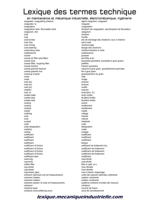 Lexique des termes techniqueLexique des termes techniqueLexique des termes techniqueLexique des termes technique
en maintenance et mécanique industrielle, électromécanique, ingénierieen maintenance et mécanique industrielle, électromécanique, ingénierieen maintenance et mécanique industrielle, électromécanique, ingénierieen maintenance et mécanique industrielle, électromécanique, ingénierie
coagulant, coagulating medium agent coagulant, coagulant
coagulate, to coaguler,
coagulation coagulation
coagulation tank, flocculation tank récipient de coagulation, bac/récipient de floculation
coagulum, clot coagulum
coal charbon
coal houille
coal bunker silo de stockage des charbons; tour à charbon
coal char semi-coke
coal mining charbonnage
coal washing lavage des charbons
coal/coking coke charbon/charbon à coke
coalescence coalescence
coarse grossier
coarse air filter (pre-filter) pré-filtre à air
coarse dust poussière grossière, poussière à gros grains
coarse filter, roughing filter préfiltre
coarse fraction fraction grossière
coarse grained fracture cassure à gros grain; grossièrement granulée
coarse grained iron fer à gros grain
coarsing of grain grossissement du grain
coast côte
coast rivage
coat (to) enduire
coat (to) enduire
coat (to) revêtir
coat(to) enduire
coat, to enduction, (f.)
coated steel acier revêtu
coated strip feuillard revêtu
coated strip feuillard revêtu
coating enduit
coating revêtement
coating revêtement
cobalt cobalt
cobbling vrillage
cock robinet
cock robinet
cockpit habitacle
code code
code designation désignation
code(to) coder
coding codage
coefficient coefficient
coefficient coefficient
coefficient coefficient
coefficient facteur
coefficient of friction ciefficient de frottement (tc)
coefficient of friction coefficient de frottement
coefficient of friction coefficient de frottement
coefficient of friction coefficient de frottement
coefficient;ratio coefficient
coercivity coercitivité
coercivity coercitivité
coffee filter filtre à café, (m.)
cog wheel roue dentée
cog wheel roue dentée
cog-wheel; gear roue à dents; engrenage
coherent (derived) unit (of measurement) unité (de mesure) (dérivée) cohérente
coherent rotation rotation cohérente
coherent rotation rotation cohérente
coherent system of units (of measurement) système cohérent d'unités (de mesure)
cohesion cohésion
cohesive layer couche de fusion
cohesive zone;softening zone zone de ramollissement
 