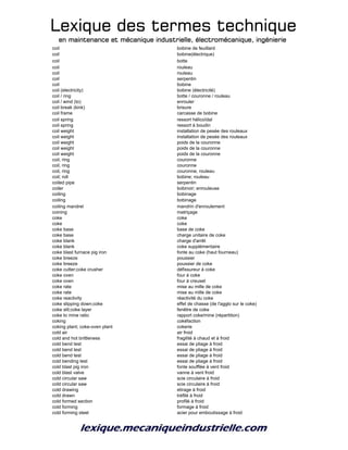 Lexique des termes techniqueLexique des termes techniqueLexique des termes techniqueLexique des termes technique
en maintenance et mécanique industrielle, électromécanique, ingénierieen maintenance et mécanique industrielle, électromécanique, ingénierieen maintenance et mécanique industrielle, électromécanique, ingénierieen maintenance et mécanique industrielle, électromécanique, ingénierie
coil bobine de feuillard
coil bobine(électrique)
coil botte
coil rouleau
coil rouleau
coil serpentin
coil bobine
coil (electricity) bobine (électricité)
coil / ring botte / couronne / rouleau
coil / wind (to) enrouler
coil break (kink) brisure
coil frame carcasse de bobine
coil spring ressort hélicoïdal
coil spring ressort à boudin
coil weight installation de pesée des rouleaux
coil weight installation de pesée des rouleaux
coil weight poids de la couronne
coil weight poids de la couronne
coil weight poids de la couronne
coil, ring couronne
coil, ring couronne
coil, ring couronne, rouleau
coil; roll bobine; rouleau
coiled pipe serpentin
coiler bobinoir; enrouleuse
coiling bobinage
coiling bobinage
coiling mandrel mandrin d'enroulement
coining matriçage
coke coke
coke coke
coke base base de coke
coke base charge unitaire de coke
coke blank charge d'arrêt
coke blank coke supplémentaire
coke blast furnace pig iron fonte au coke (haut fourneau)
coke breeze poussier
coke breeze poussier de coke
coke cutter;coke crusher défissureur à coke
coke oven four à coke
coke oven four à creuset
coke rate mise au mille de coke
coke rate mise au mille de coke
coke reactivity réactivité du coke
coke slipping down;coke effet de chasse (de l'agglo sur le coke)
coke slit;coke layer fenêtre de coke
coke to mine ratio rapport coke/mine (répartition)
coking cokéfaction
coking plant; coke-oven plant cokerie
cold air air froid
cold and hot brittleness fragilité à chaud et à froid
cold bend test essai de pliage à froid
cold bend test essai de pliage à froid
cold bend test essai de pliage à froid
cold bending test essai de pliage à froid
cold blast pig iron fonte soufflée à vent froid
cold blast valve vanne à vent froid
cold circular saw scie circulaire à froid
cold circular saw scie circulaire à froid
cold drawing etirage à froid
cold drawn tréfilé à froid
cold formed section profilé à froid
cold forming formage à froid
cold forming steel acier pour emboutissage à froid
 