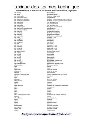 Lexique des termes techniqueLexique des termes techniqueLexique des termes techniqueLexique des termes technique
en maintenance et mécanique industrielle, électromécanique, ingénierieen maintenance et mécanique industrielle, électromécanique, ingénierieen maintenance et mécanique industrielle, électromécanique, ingénierieen maintenance et mécanique industrielle, électromécanique, ingénierie
cold heading frappe à froid
cold judder broutement à froid
cold metal practice fusion en charge solide
cold rolled (sheet, coils) laminé à froid
cold rolled carbon steel strip feuillards en acier au carbone laminé à froid
cold rolled carbon steel strip feuillards en acier au carbone laminé à froid
cold rolled edge rive laminée à froid
cold rolled edge rive laminée à froid
cold rolled edge rive laminée à froid
cold rolled exagons hexagones laminés à froid
cold rolled hoop; cold rolled strip feuillard à froid
cold rolled sheets (thin) tôles laminées à froid
cold rolled strip feuillard laminé à froid
cold rolled strip feuillard laminé à froid
cold rolled strip feuillard laminé à froid
cold rolled strips feuillards laminés à chaud
cold rolling laminage à froid
cold rolling train train à froid
cold rolling train train à froid
cold rolling train train à froid
cold saw scie à froid
cold short iron fer cassant à froid
cold stamping estampage à froid
cold stamping estampage à froid
cold stamping estampage à froid
cold upsetting steel acier à refouler à froid
cold working ecrouissage
cold working ecrouissage
cold working ecrouissage
cold working travail à froid
cold working travail à froid
cold working ecrouissage; travail à froid
cold-drawn pipe tube étiré à froid
cold-rolled thin sheet tôles minces laminées à froid
collapsible drum bobineuse réglable
collar bague
collar collier
collar clamp collier de serrage
collar clamp collier de serrage
collection encaissement
collection of operating data collecte des paramètres de process
collector collecteur
collet pince
collide(to) entrer en collision
colliery arches cadres de mines
collision collision
collision collision
colloid technique utilisation de suspensions colloïdales
colon deux-points
colour couleur
colour couleur
colour couleur
colour couleur
colour coating; plastic coating revêtement de matières plastiques
colour(to) colorer
coloured pencil crayon de couleur
column colonne
column colonne
column colonne (support)
column colonne
column pattern structure colonnaire
column pattern structure colonnaire
column; pillar montant; colonne
colza oil huile de colza
 