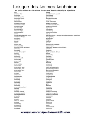 Lexique des termes techniqueLexique des termes techniqueLexique des termes techniqueLexique des termes technique
en maintenance et mécanique industrielle, électromécanique, ingénierieen maintenance et mécanique industrielle, électromécanique, ingénierieen maintenance et mécanique industrielle, électromécanique, ingénierieen maintenance et mécanique industrielle, électromécanique, ingénierie
comb peigne
combimed blast conditionnement du vent
combination combinaison
combination pump pompe mixte
combination pumps pompes combinées
combine(to) combiner
combustion air air de combustion
combustion chamber puits de combustion
combustion chamber chambre de combustion
combustion zone zone de combustion
come close(to) approcher
come undone(to) dévisser(se)
come unstuck(to) décoller(se)
comfort behaviour confort de conduite
comma virgule
commercial vehicle brake lining segment de frein à tambour (véhicules utilitaires et poids lourds)
commit oneself to(to) engager à(s')
commitment engagement
commitment obligation
common commun
common mutuel
common apex sommet d'un engrenage
communicate(to) communiquer
community transit declaration déclaration de transit communautaire
commutator collecteur
commutator collecteur
compact, fibrous lignit lignite compacte, fibreuse
company société
comparable comparable
compare(to) comparer
compared to, with par rapport à
compartment compartiment
compartment logement
compass boussole
compensate(to) compenser
compensated compensé
compensating valve valve de compensation
compensation point point de compensation
compensation point point de compensation
compensator compensateur
complaint réclamation
complement complément
complementary complémentaire
compliance conformité
component composant
component constituant
component constituant
component pièce
component élément
component; constituent composant
composite composite
composite composite
composite material matériau composite
composites materials matériaux composites
composites materials matériaux composites
composition composition
compound composé
compound composé
compound section profil combiné
compress comprimer
compress(to) comprimer
compress(to) tasser
compressbility compressibilité
compressed comprimé
 