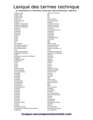 Lexique des termes techniqueLexique des termes techniqueLexique des termes techniqueLexique des termes technique
en maintenance et mécanique industrielle, électromécanique, ingénierieen maintenance et mécanique industrielle, électromécanique, ingénierieen maintenance et mécanique industrielle, électromécanique, ingénierieen maintenance et mécanique industrielle, électromécanique, ingénierie
condition of sale conditions de livraison
condition, state etat
condition, state etat
condition, state etat
conditioning conditionnement
conditionning zone zone de préparation
conditions conditions
conditions of employment conditions de service
conditions of employment conditions de service
conditions of employment conditions de service
conduction conduction
conductivity conductibilité thermique
conductivity conductivité
conductivity conductivité
conductivity conductivité
conduit canalisation
conduit conduite(électrique)
conduit tube (tuyau)
conduit tuyau
cone cône
cone classifier classeur à cône
cone head bolt; taper bolt boulon à tête conique
cone warping machine ourdissoir à cônes
cone warping machine ourdissoir à sections, (m.)
cones cônes
configurational hysteresis hystérésis de configuration
configurational hysteresis hystérésis de configuration
conform conforme
conformance /conformity / compliance conformité
congest(to) encombrer
congested, choked colmaté
conglomerate aggloméré
conical conique
conical conique
conical conique
conical conique
conical anisotropy anisotropie conique
conical anisotropy anisotropie conique
conical spiral spring ressort conique
connect(to) brancher
connect(to) connecter
connect(to) raccorder
connect(to) relier
connecting mise en circuit
connecting pipe crosse (de stave)
connecting point point de connexion
connecting rod bielle
connecting rod bielle
connecting terminal borne de jonction
connection articulation
connection branchement
connection connexion
connection joint (accouplement)
connection liaison (entre appareils)
connection montage
connection raccord
connection raccordement
connection raccordement
connection diagram schéma de connexions
connector connecteur
connector raccord
connector (electricity) borne (électricité)
conservation of a (measurement) standard conservation d'un étalon
consignment envoi, expédition
 