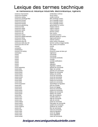 Lexique des termes techniqueLexique des termes techniqueLexique des termes techniqueLexique des termes technique
en maintenance et mécanique industrielle, électromécanique, ingénierieen maintenance et mécanique industrielle, électromécanique, ingénierieen maintenance et mécanique industrielle, électromécanique, ingénierieen maintenance et mécanique industrielle, électromécanique, ingénierie
continous improvement amélioration continue
continuous annealing recuit continu
continuous casting coulée continue
continuous centrifugal filter filtre centrifuge continu
continuous furnace four à passage continu
continuous furnace four à passage continu
continuous furnace four à passage continu
continuous galvanizing galvanisation en continu
continuous load charge continue
continuous media milieux continus
continuous media milieux continus
continuous mill laminoir continu
continuous mill train continu
continuous motion mouvement continu
continuous pleated elements éléments plissés en continu
continuous rating régime permanent
continuous running marche continue
continuous strip mill trains continu à feuillards
continuous wide strip mill laminoir continu à larges bandes
continuous wire rod mill train continu à fil machine
contract contrat
contraction retrait
contribute(to) contribuer
contrive to do sth(to) trouver le moyen de faire qch
contrive(to) ingénier(s')
control commande
control commande
control commande (conduite)
control contrôle
control contrôle (vérification)
control réglable
control régulation
control régulation; maîtrise
control apparatus appareil de commande
control area région de contrôle
control board panneau de commande
control board tableau de commande
control board tableau de contrôle
control circuit circuit de commande
control circuit circuit de commande
control desk poste de commande
control desk pupitre de commande
control desk pupitre de commande
control equipment appareillage de régulation
control item point de contrôle
control knob bouton de réglage
control lever levier de commande
control panel pupitre de commande
control panel tableau de commande
control panel tableau de contrôle
control plan plan de surveillance
control room contrôle (salle de.)
control room salle de commande
control room salle de controle
control station poste de commande
control switch interrupteur de commande
control system système de commande
control systems systèmes de contrôle
control unit bloc de commande
control valve valve de commande
control valve valve de régulation
control valve vanne de réglage
control valve vanne régulatrice
control wheel volant de commande
 