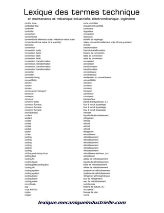 Lexique des termes techniqueLexique des termes techniqueLexique des termes techniqueLexique des termes technique
en maintenance et mécanique industrielle, électromécanique, ingénierieen maintenance et mécanique industrielle, électromécanique, ingénierieen maintenance et mécanique industrielle, électromécanique, ingénierieen maintenance et mécanique industrielle, électromécanique, ingénierie
control zone zone contrôlée
controlled flow écoulement contrôlé
controller correcteur
controller régulateur
convection convection
conventional classique
conventional reference scale, reference-value scale échelle de repérage
conventional true value (of a quantity) valeur conventionnellement vraie (d'une grandeur)
converse inverse
conversion transformation
conversion costs frais de transformation
conversion factor facteur de conversion
conversion table table de conversion
conversion table table de conversion
conversion, transformation conversion
conversion, transformation conversion
conversion, transformation transformation
conversion, transformation transformation
converter convertisseur
converter convertisseur
converter lining revêtement du convertisseur
convertibility convertibilité
convex convexe
convex convexe
convex convexe
conveyance; transport transport
conveyor convoyeur
conveyor convoyeur
conveyor transporteur
conveyor belts bande transporteuse, (f.)
conveyor furnace four à recuit à passage
conveyor furnace four à recuit à passage
conveyor furnace four à recuit à passage
cool down(to) refroidir
coolant liquide de refroidissement
coolant refrigérant
cooled refroidi
cooled refroidi
cooled refroidi
cooled refroidi
cooler réfrigérant
cooler refroidisseur
cooling refroidissement
cooling refroidissement
cooling refroidissement
cooling refroidissement
cooling refroidissement
cooling refroidissement
cooling and drying drum refroidisseur-sécheur, (m.)
cooling bed refroidissoir
cooling fin ailette de refroidissement
cooling liquid liquide de refroidissement
cooling plate;cooling box boite de refroidissement
cooling rib ailette de refroidissement
cooling system système de refroidissement
cooling system système de refroidissement
cooling tower réfrigérant athmosphérique
cooling tower tour de réfrigération
cooling water eau de refroidissement
co-ordinate coordonnée
cop bobine de filature, (f.)
cope with(to) occuper(s')
copier tireuse de plan
copper cuivre
 