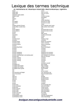 Lexique des termes techniqueLexique des termes techniqueLexique des termes techniqueLexique des termes technique
en maintenance et mécanique industrielle, électromécanique, ingénierieen maintenance et mécanique industrielle, électromécanique, ingénierieen maintenance et mécanique industrielle, électromécanique, ingénierieen maintenance et mécanique industrielle, électromécanique, ingénierie
copper cuivre
copper pipe tube en cuivre
copper pipe tuyau en cuivre
coppered; copper plated cuivré
copper's hook crochet à cercles
copy exemplaire
copy(to) copier
cord cordon électrique
cord pattern structure en corde
cord pattern structure en corde
core noyau
coreless induction furnace four à induction sans noyau
coriolis effect, coriolis force effet coriolis, force coriolis
corner coin
corner patterns structures dans le coins
corner patterns structures dans le coins
corners bords
corona effet corona
corporation société commerciale
correct correct
correct exact
corrected result résultat corrigé
correction correction
correction factor facteur de correction
corrective action action corrective
corrective actions actions correctives
corrector correcteur
corresponding flanks flancs homologues
corrosion corrosion
corrosion corrosion
corrosion corrosion
corrosion resistance résistance à la corrosion
corrosion resistance résistance à la corrosion
corrosion resisting steel; rust-resisting steel acier résistant à la corrosion
corrosion test essai de corrosion
corrosion, etching corrosion
corrosion, etching corrosion
corrosion, etching corrosion
corrosive corrosif
corrosive corrodant; corrosif
corrugated iron tôle ondulée
corrugated steel sheets tôles ondulées
corrugated wire netting grillage ondulé
corrugated woven goods tamis ondulés
cost coût
cost prix de revient
cost insurance and freight cout, assurance, fret
cost of conversion frais de transformation
costs coûts
cotter pin goupille
cotter pin goupille fendue
cotter pin goupille fendue
counter compteur
counter compteur
counter comptoir
counter bore trou de lamage plan
counter clockwise sens anti-horaire
counter flow contre-courant
counter pressure contre pression
counter shaft arbre secondaire
counter shaft arbre secondaire
counter sunk hole trou fraisé
counter weight contrepoids
counterbalance valve valve de contrepression
counterbalance valve valve d'équilibrage
 