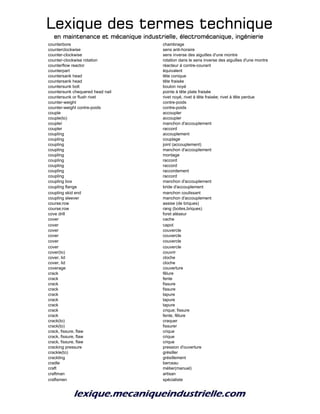 Lexique des termes techniqueLexique des termes techniqueLexique des termes techniqueLexique des termes technique
en maintenance et mécanique industrielle, électromécanique, ingénierieen maintenance et mécanique industrielle, électromécanique, ingénierieen maintenance et mécanique industrielle, électromécanique, ingénierieen maintenance et mécanique industrielle, électromécanique, ingénierie
counterbore chambrage
counterclockwise sens anti-horaire
counter-clockwise sens inverse des aiguilles d'une montre
counter-clockwise rotation rotation dans le sens inverse des aiguilles d'une montre
counterflow reactor réacteur à contre-courant
counterpart équivalent
countersank head tête conique
countersank head tête fraisée
countersunk bolt boulon noyé
countersunk chequered head nail pointe à tête plate fraisée
countersunk or flush rivet rivet noyé, rivet à tête fraisée; rivet à tête perdue
counter-weight contre-poids
counter-weight contre-poids contre-poids
couple accoupler
couple(to) accoupler
coupler manchon d'accouplement
coupler raccord
coupling accouplement
coupling couplage
coupling joint (accouplement)
coupling manchon d'accouplement
coupling montage
coupling raccord
coupling raccord
coupling raccordement
coupling raccord
coupling box manchon d'accouplement
coupling flange bride d'accouplement
coupling skid end manchon coulissant
coupling sleever manchon d'accouplement
course;row assise (de briques)
course;row rang (boites,briques)
cove drill foret aléseur
cover cache
cover capot
cover couvercle
cover couvercle
cover couvercle
cover couvercle
cover(to) couvrir
cover, lid cloche
cover, lid cloche
coverage couverture
crack fêlure
crack fente
crack fissure
crack fissure
crack tapure
crack tapure
crack tapure
crack crique; fissure
crack fente, fêlure
crack(to) craquer
crack(to) fissurer
crack, fissure, flaw crique
crack, fissure, flaw crique
crack, fissure, flaw crique
cracking pressure pression d'ouverture
crackle(to) grésiller
crackling grésillement
cradle berceau
craft métier(manuel)
craftman artisan
craftsmen spécialiste
 