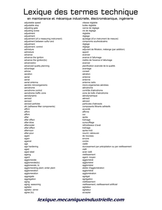 Lexique des termes techniqueLexique des termes techniqueLexique des termes techniqueLexique des termes technique
en maintenance et mécanique industrielle, électromécanique, ingénierieen maintenance et mécanique industrielle, électromécanique, ingénierieen maintenance et mécanique industrielle, électromécanique, ingénierieen maintenance et mécanique industrielle, électromécanique, ingénierie
adjustable speed vitesse réglable
adjustable stop butée réglable
adjusting gate vanne de réglage
adjusting screw vis de réglage
adjustment réglable
adjustment réglage
adjustment (of a measuring instrument) ajustage (d'un instrument de mesure)
adjustment between sulfur and compromis soufre/alcalins
adjustment réglage
adjustment; control réglage
admixture adjuvant de filtration, mélange (par addition)
admixture apport
advance avancer
advance the ignition avance à l'allumage
advance the ignition(to) mettre de l'avance à l'allumage
advance(to) avancer
advanced quality planning planification avancée de la qualité.
advantage avantage
advice conseil
aeration aération
aerial antenne
aerial antenne
aerial antenna antenne radio
aerobic mircoorganisms micro-organismes aérobies
aerodrome aérodrome
aerodrome control contrôle d'aérodrome
aerodrome traffic zone zone de trafic d'aérodrome
aerodynamic aérodynamique
aerosol aérosol
aerosol aérosol
aerosol particles particules d'aérosols
afc (adhesive filter components) composants filtrants adhésifs
affirm accordé
affirm affirme
affirm oui
after après
after effect traînage
after-blow sursoufflage
aftercooler refroidisseur d’aval
after-effect traînage
afternoon après-midi
after-pour nourrir; rabreuver
again de nouveau
again encore
against contre
age vieillir
age hardening durcissement par précipitation ou par vieillissement
aged vielli
aged steel acier vielli
ageing vieillissement
agent agent; moyen
agglomerate agglomérat
agglomerate(to) agglomérer
agglomerate, to agglomérer
agglomerating plant; sinter plant atelier d'agglomération
agglomeration agglomérat
agglomeration agglomération
aggregate agrégat
aggregation agrégation
aging vieillissement
aging; seasoning vieillissement; vieillissement artificiel
agitator agitateur
agitator, stirrer agitateur
agree (to) accepter
 