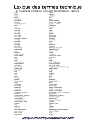 Lexique des termes techniqueLexique des termes techniqueLexique des termes techniqueLexique des termes technique
en maintenance et mécanique industrielle, électromécanique, ingénierieen maintenance et mécanique industrielle, électromécanique, ingénierieen maintenance et mécanique industrielle, électromécanique, ingénierieen maintenance et mécanique industrielle, électromécanique, ingénierie
crafty astucieux
cramp crampon
cramp serre-joint
crane grue
crane driver grutier
crane driver grutier; pontonnier
crane rail rail pour pont roulant
crane/magnet crane grue/grue à aimant
crank excentrique
crank manivelle
crank arm bielle
crank arm bielle
crank gear pédalier
crank gear pédalier
crank head tête de bielle
crank head tête de_bielle
crankaxle, crankshaft vilebrequin
crankcase bloc moteur
crankcase carter
crankcase carter
crankshaft vilebrequin
crankshaft vilebrequin
crash landing atterrissage avec casse
crash landing atterrissage forcé
crate caisse en bois
crease(to) froisser
crease-resistant infroissable
credit controller contrôleur de gestion
creel cantre, (m.)
creep fluage
creep fluage
creep annealing recuit viscoplastique
creep annealing recuit viscoplastique
creep groan bruit de défreinage
creeping limit limite d'écoulement; limite de fluage
creeping test essai de fluage
creepsheet pompe
crest crête
crew équipage
crew équipe
crimp sertir
crimp(to) sertir
crimping sertissage
criss-cross(to) entre-croiser(s')
criteria critère
critical field champ critique
critical field champ critique
critical point point de transformation
critical point point de transformation
critical point point de transformation
critical point; arrest point point critique; point de transformation
critical rate régime critique
critical speed of hardening vitesse critique de trempe
critical temperature température critique
critical velocity vitesse critique
crochet- / fork files limes aux fourchettes
crooked handle; crank manivelle
crop end ebouture; chute
cross croix
cross bar traverse
cross bar traverse
cross break strength résistance à la rupture par flexion
cross reference entrées multiples
cross section coupe
cross section section
 