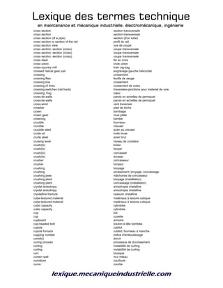 Lexique des termes techniqueLexique des termes techniqueLexique des termes techniqueLexique des termes technique
en maintenance et mécanique industrielle, électromécanique, ingénierieen maintenance et mécanique industrielle, électromécanique, ingénierieen maintenance et mécanique industrielle, électromécanique, ingénierieen maintenance et mécanique industrielle, électromécanique, ingénierie
cross section section transversale
cross section section transversale
cross section (of a pipe) section (d'un tube)
cross section or section of the rail profil du rail
cross section view vue de coupe
cross section, section (cross) coupe transversale
cross section, section (cross) coupe transversale
cross section, section (cross) coupe transversale
cross steel fer en croix
cross union croix union
cross-country mill train zig-zag
crossed helical gear pair engrenage gauche hélicoïdal
crossing croisement
crossing files feuille de sauge
crossing line croisement
crossing of lines croisement de voies
crossing switches (rail track) traversées-jonctions pour materiel de voie
crossing; frog cœur
cross-tie walls parois en echelles de perroquet
cross-tie walls parois en echelles de perroquet
cross-wind vent traversier
crowbar pied de biche
crown bombage
crown gear roue plate
crowning bombé
crucible fourneau
crucible creuset
crucible steel acier au creuset
crude oil huile brute
crude steel acier brut
cruising level niveau de croisière
crush(to) briser
crush(to) broyer
crush(to) concasser
crush(to) écraser
crusher concasseur
crusher broyeur
crushing broyage
crushing ecrasement; broyage; concassage
crushing jaws mâchoires de concasseur
crushing plant broyage (installation)
crushing plant concassage (installation)
crystal anisotropy anisotropie cristalline
crystal anisotropy anisotropie cristalline
crystalline fracture cassure cristalline
cube-textured material matériaux à texture cubique
cube-textured material matériaux à texture cubique
cubic capacity cylindrée
cubic capacity cylindrée
cup bol
cup cuvette
cupboard armoire
cup-headed bolt boulon à tête bombée
cupola cubilot
cupola furnace cubilot; fourneau à manche
cupping number indice d'emboutissage
cure(to) durcir
curing process processus de durcissement
curling instabilité de curling
curling instabilité de curling
curt brusque
curtain wall mur rideau
curvature courbure
curve courbe
 