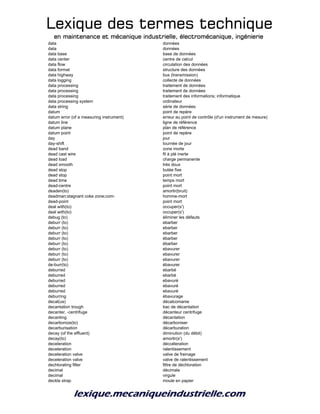 Lexique des termes techniqueLexique des termes techniqueLexique des termes techniqueLexique des termes technique
en maintenance et mécanique industrielle, électromécanique, ingénierieen maintenance et mécanique industrielle, électromécanique, ingénierieen maintenance et mécanique industrielle, électromécanique, ingénierieen maintenance et mécanique industrielle, électromécanique, ingénierie
data données
data données
data base base de données
data center centre de calcul
data flow circulation des données
data format structure des données
data highway bus (transmission)
data logging collecte de données
data processing traitement de données
data processing traitement de données
data processing traitement des informations; informatique
data processing system ordinateur
data string série de données
datum point de repère
datum error (of a measuring instrument) erreur au point de contrôle (d'un instrument de mesure)
datum line ligne de référence
datum plane plan de référence
datum point point de repère
day jour
day-shift tournée de jour
dead band zone morte
dead cast wire fil à plé inerte
dead load charge permanente
dead smooth trés doux
dead stop butée fixe
dead stop point mort
dead time temps mort
dead-centre point mort
deaden(to) amortir(bruit)
deadman;stagnant coke zone;com- homme-mort
dead-point point mort
deal with(to) occuper(s')
deal with(to) occuper(s')
debug (to) éliminer les défauts
deburr (to) ebarber
deburr (to) ebarber
deburr (to) ebarber
deburr (to) ébarber
deburr (to) ébarber
deburr (to) ebavurer
deburr (to) ebavurer
deburr (to) ebavurer
de-burr(to) ébavurer
deburred ebarbé
deburred ebarbé
deburred ebavuré
deburred ebavuré
deburred ebavuré
deburring ébavurage
decal(us) décalcomanie
decantation trough bac de décantation
decanter, -centrifuge décanteur centrifuge
decanting décantation
decarbonize(to) décarboniser
decarburisation décarburation
decay (of the effluent) diminution (du débit)
decay(to) amortir(s')
deceleration déccéleration
deceleration ralentissement
deceleration valve valve de freinage
deceleration valve valve de ralentissement
dechlorating filter filtre de déchloration
decimal décimale
decimal virgule
deckle strap moule en papier
 