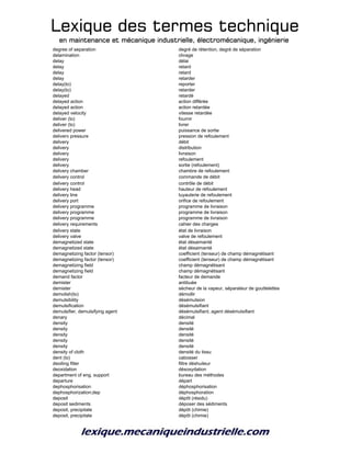 Lexique des termes techniqueLexique des termes techniqueLexique des termes techniqueLexique des termes technique
en maintenance et mécanique industrielle, électromécanique, ingénierieen maintenance et mécanique industrielle, électromécanique, ingénierieen maintenance et mécanique industrielle, électromécanique, ingénierieen maintenance et mécanique industrielle, électromécanique, ingénierie
degree of separation degré de rétention, degré de séparation
delamination clivage
delay délai
delay retard
delay retard
delay retarder
delay(to) reporter
delay(to) retarder
delayed retardé
delayed action action différée
delayed action action retardée
delayed velocity vitesse retardée
deliver (to) fournir
deliver (to) livrer
delivered power puissance de sortie
deliverv pressure pression de refoulement
delivery débit
delivery distribution
delivery livraison
delivery refoulement
delivery sortie (refoulement)
delivery chamber chambre de refoulement
delivery control commande de débit
delivery control contrôle de débit
delivery head hauteur de refoulement
delivery line tuyauterie de refoulement
delivery port orifice de refoulement
delivery programme programme de livraison
delivery programme programme de livraison
delivery programme programme de livraison
delivery requirements cahier des charges
delivery state état de livraison
delivery valve valve de refoulement
demagnetized state état désaimanté
demagnetized state état désaimanté
demagnetizing factor (tensor) coefficient (tenseur) de champ démagnétisant
demagnetizing factor (tensor) coefficient (tenseur) de champ démagnétisant
demagnetizing field champ démagnétisant
demagnetizing field champ démagnétisant
demand factor facteur de demande
demister antibuée
demister sécheur de la vapeur, séparateur de gouttelettes
demolish(to) démollir
demulsibility désémulsion
demulsification désémulsifiant
demulsifier, demulsifying agent désémulsifiant, agent désémulsifiant
denary décimal
density densité
density densité
density densité
density densité
density densité
density of cloth densité du tissu
dent (to) cabosser
deoiling filter filtre déshuileur
deoxidation désoxydation
department of eng. support bureau des méthodes
departure départ
dephosphorisation déphosphorisation
dephosphorization;dep déphosphoration
deposit dépôt (résidu)
deposit sediments déposer des sédiments
deposit, precipitate dépôt (chimie)
deposit, precipitate dépôt (chimie)
 