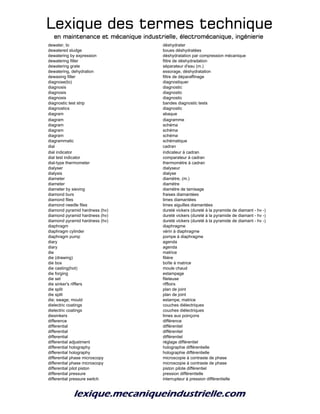 Lexique des termes techniqueLexique des termes techniqueLexique des termes techniqueLexique des termes technique
en maintenance et mécanique industrielle, électromécanique, ingénierieen maintenance et mécanique industrielle, électromécanique, ingénierieen maintenance et mécanique industrielle, électromécanique, ingénierieen maintenance et mécanique industrielle, électromécanique, ingénierie
dewater, to déshydrater
dewatered sludge boues déshydratées
dewatering by expression déshydratation par compression mécanique
dewatering filter filtre de déshydradation
dewatering grate séparateur d'eau (m.)
dewatering, dehydration essorage, déshydratation
dewaxing filter filtre de déparaffinage
diagnose(to) diagnostiquer
diagnosis diagnostic
diagnosis diagnostic
diagnosis diagnostic
diagnostic test strip bandes diagnostic tests
diagnostics diagnostic
diagram abaque
diagram diagramme
diagram schéma
diagram schéma
diagram schéma
diagrammatic schématique
dial cadran
dial indicator indicateur à cadran
dial test indicator comparateur à cadran
dial-type thermometer thermomètre à cadran
dialyser dialyseur
dialysis dialyse
diameter diamètre, (m.)
diameter diamètre
diameter by sieving diamètre de tamisage
diamond burs fraises diamantées
diamond files limes diamantées
diamond needle files limes aiguilles diamantées
diamond pyramid hardness (hv) dureté vickers (dureté à la pyramide de diamant - hv -)
diamond pyramid hardness (hv) dureté vickers (dureté à la pyramide de diamant - hv -)
diamond pyramid hardness (hv) dureté vickers (dureté à la pyramide de diamant - hv -)
diaphragm diaphragme
diaphragm cylinder vérin à diaphragme
diaphragm pump pompe à diaphragme
diary agenda
diary agenda
die matrice
die (drawing) filière
die box boîte à matrice
die casting(hot) moule chaud
die forging estampage
die set fileteuse
die sinker's rifflers riffloirs
die split plan de joint
die split plan de joint
die; swage; mould estampe; matrice
dielectric coatings couches diélectriques
dielectric coatings couches diélectriques
diesinkers limes aux poinçons
difference différence
differential différentiel
differential différentiel
differential différentiel
differential adjustment réglage différentiel
differential holography holographie différentielle
differential holography holographie différentielle
differential phase microscopy microscopie à contraste de phase
differential phase microscopy microscopie à contraste de phase
differential pilot piston piston pilote différentiel
differential pressure pression différentielle
differential pressure switch interrupteur à pression différentielle
 