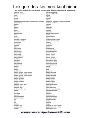 Lexique des termes techniqueLexique des termes techniqueLexique des termes techniqueLexique des termes technique
en maintenance et mécanique industrielle, électromécanique, ingénierieen maintenance et mécanique industrielle, électromécanique, ingénierieen maintenance et mécanique industrielle, électromécanique, ingénierieen maintenance et mécanique industrielle, électromécanique, ingénierie
differential pump pompe différentielle
differential regulator régulateur différentiel
difficult difficile
diffuser diffuseur
diffusion diffusion
diffusor difusseur
digital measuring instrument, digital indicating instrument appareil de mesure (à affichage) numérique
digital systems systèmes numériques
dilatation dilatation
dilate dilater
dilate(to) dilater(se)
dilation dilatation
dilation dilatation
dilatometer dilatomètre
dilatometric test examen dilatométrique
dilution dilution
dim(to) réduire(lumière)
dimension cote
dimension of a quantity dimension d'une grandeur
dimensional stability stabilité dimensionnelle
dimensioning cotation
dimensions dimensions
diminution diminution
dip(to) plonger
direct casting coulée directe
direct control commande direct
direct coupling accouplement direct
direct current courant continu
direct current courant continu
direct current (d.c.) courant continu
direct current(dc) courant continu
direct drive commande directe
direct drive entraînement direct
direct drive entraînement direct
direct overwrite réinscription directe
direct overwrite réinscription directe
direct(to) orienter
direction direction
direction sens
direction finder goniomètre
direction of rolling, rolling direction sens de laminage
direction of rolling, rolling direction sens de laminage
direction of rolling, rolling direction sens de laminage
direction of rotation sens de rotation
direction of rotation sens de rotation
direction of rotation sens de rotation
direction of rotation sens de rotation
directional directionnel
directional control valve valve de distribution
directional valve distributeur
directional valve valve de direction
directly-controlled valve valve à commande directe
directory annuaire(téléphone)
dirt crasse
dirty grease cambouis
dirty spots souillure, taches
disaccommodation désaccommodation
disaccommodation désaccommodation
disc disque (opercule)
disc lentille
disc opercule
disc brake disque
disc brake pad plaquette (de frein à disque)
disc brake pads plaquettes de frein à disque
disc filter filtre à disque, (m.)
 