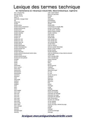 Lexique des termes techniqueLexique des termes techniqueLexique des termes techniqueLexique des termes technique
en maintenance et mécanique industrielle, électromécanique, ingénierieen maintenance et mécanique industrielle, électromécanique, ingénierieen maintenance et mécanique industrielle, électromécanique, ingénierieen maintenance et mécanique industrielle, électromécanique, ingénierie
door, (hinged) flap volet, clapet battant
dos and don'ts faire et ne pas faire
dosage, dosing dosage
dose, to doser
dosimeter, dosage-meter dosimètre
dot point(dessin)
dotted line ligne pointillée
double double
double acting double effet
double acting compressor compresseur à double effet
double acting pump pompe à double effet
double action double action, bistable
double base plate plaque d'appui double
double chamber double chambre
double cloth toile double
double cloth toile double
double cut double taille
double duo mill train double duo
double duo mill train double duo
double head rail rail à double tête
double helical double hélice
double helical gear roue en chevron
double helical gearing denture double hëlicoïdale
double pointed nail goujon à deux pointes
double pump pompe double
double reduction double réduction
double solenoid directional control valve valve de distribution à deux électro-aimants
double-acting double effet
double-acting cylinder vérin à double effet
double-end rod cylinder vérin à double tige
dovetail queue d'aronde
dowel goujon
dowel téton
dowel goujon
dowmarket bas de gamme
down current rabattant
down wind vent arrière
downcomer descente de gaz
downstream en aval
downstream en aval
downtime temps de panne
downturn récession
draft ébauche
draft angle dépouille
draft(to) ébaucher
drag(to) tirer
drag(to) traîner
drain drainage
drain purge
drain vidange
drain basket panier d'essorage
drain cock robinet de vidange
drain line tuyauterie de drainage
drain line tuyauterie de purge
drain line tuyauterie de vidange
drain pipe tube d'évacuation
drain plug bouchon de vidange
drain plug vis de vidange
drain screw vis de vidange
drain valve vanne de purge, robinet de purge
drain vidange vidange
drain(to) purger
drain(to) vidanger
drainage layer couche de drainage
draining drainage
 