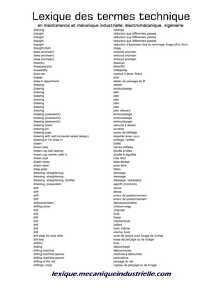 Lexique des termes techniqueLexique des termes techniqueLexique des termes techniqueLexique des termes technique
en maintenance et mécanique industrielle, électromécanique, ingénierieen maintenance et mécanique industrielle, électromécanique, ingénierieen maintenance et mécanique industrielle, électromécanique, ingénierieen maintenance et mécanique industrielle, électromécanique, ingénierie
draining vidange
draught réduction aux différentes passes
draught réduction aux différentes passes
draught réduction aux différentes passes
draught réduction d'épaisseur lors du laminage; tirage (d'un four)
draught;draft tirage
draw (erichsen) embouti erichsen
draw (erichsen) embouti erichsen
draw (erichsen) embouti erichsen
draw(to) dessiner
draw(wire)(to) étirer(fil)
drawability tréfilabilité
draw-die matrice à étirer; filière
drawer tiroir
draw-in department atelier de passage de fil
drawing dessin
drawing emboutissage
drawing plan
drawing plan
drawing plan
drawing plan
drawing plan
drawing plan (dessin)
drawing (presswork) emboutissage
drawing (presswork) emboutissage
drawing (presswork) emboutissage
drawing board planche à dessin
drawing pin punaise
drawing soap savon de tréfilage
drawing with cad (computer aided design) dessiner avec c.a.o.
drawing-in / to draw in enfilage / enfiler
drawn tréfilé
drawn bars barres tréfilées
drawn cup ball bearing douille à billes
drawn cup needle roller b. douille à aiguilles
drawn pipe tube étiré
drawn sheet tôles étirées
drawn steel acier étiré
draw-plate filière
dressing, straightening dressage
dressing, straightening dressage
dressing, straightening, rectifier dressage. redresseur
dressing; preparation apprêt (minerais)
drift dérive
drift dérive
drift erreur de positionnement
drift erreur de positionnement
drift(parameter) dérive(paramètre)
drifting snow chasse-neige
drill chignole
drill foret
drill fraise
drill mèche(foret)
drill taillant
drill foret, mèche
drill mèche, foret
drill steel for rock drills acier de tarière pour forage de roches
drill test essai de perçage ou de forage
drill(to) forer
drilling débouchage
drilling machine déboucheuse
drilling machine;opener machine à déboucher
drilling machine;opener perforatrice
drilling of the rail perçage du rail
drillings; chips copeau de perçage ou de forage
 