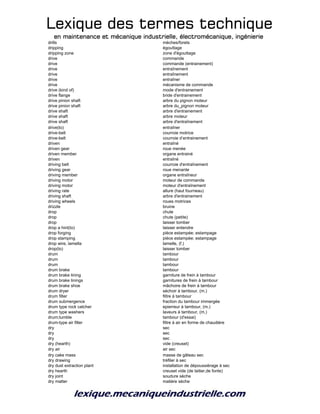 Lexique des termes techniqueLexique des termes techniqueLexique des termes techniqueLexique des termes technique
en maintenance et mécanique industrielle, électromécanique, ingénierieen maintenance et mécanique industrielle, électromécanique, ingénierieen maintenance et mécanique industrielle, électromécanique, ingénierieen maintenance et mécanique industrielle, électromécanique, ingénierie
drills mèches/forets
dripping égouttage
dripping zone zone d'égouttage
drive commande
drive commande (entrainement)
drive entraînement
drive entraînement
drive entraîner
drive mécanisme de commande
drive (kind of) mode d'entrainement
drive flange bride d'entrainement
drive pinion shaft arbre du pignon moteur
drive pinion shaft arbre du_pignon moteur
drive shaft arbre d'entrainement
drive shaft arbre moteur
drive shaft arbre d'entraînement
drive(to) entraîner
drive-belt courroie motrice
drive-belt courroie d’entrainement
driven entraîné
driven gear roue menée
driven member organe entrainé
driven entraîné
driving belt courroie d'entraînement
driving gear roue menante
driving member organe entraîneur
driving motor moteur de commande
driving motor moteur d'entraînement
driving rate allure (haut fourneau)
driving shaft arbre d'entrainement
driving wheels roues motrices
drizzle bruine
drop chute
drop chute (petite)
drop laisser tomber
drop a hint(to) laisser entendre
drop forging pièce estampée; estampage
drop stamping pièce estampée; estampage
drop wire, lamella lamelle, (f.)
drop(to) laisser tomber
drum tambour
drum tambour
drum tambour
drum brake tambour
drum brake lining garniture de frein à tambour
drum brake linings garnitures de frein à tambour
drum brake shoe mâchoire de frein à tambour
drum dryer séchoir à tambour, (m.)
drum filter filtre à tambour
drum submergence fraction du tambour immergée
drum type rock catcher epierreur à tambour, (m.)
drum type washers laveurs à tambour, (m.)
drum;tumble tambour (d'essai)
drum-type air filter filtre à air en forme de chaudière
dry sec
dry sec
dry sec
dry (hearth) vide (creuset)
dry air air sec
dry cake mass masse de gâteau sec
dry drawing tréfiler à sec
dry dust extraction plant installation de dépoussiérage à sec
dry hearth creuset vide (de laitier,de fonte)
dry joint soudure sèche
dry matter matière sèche
 