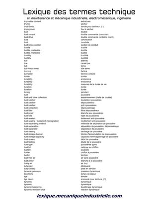 Lexique des termes techniqueLexique des termes techniqueLexique des termes techniqueLexique des termes technique
en maintenance et mécanique industrielle, électromécanique, ingénierieen maintenance et mécanique industrielle, électromécanique, ingénierieen maintenance et mécanique industrielle, électromécanique, ingénierieen maintenance et mécanique industrielle, électromécanique, ingénierie
dry matter content extrait sec
dry(to) sècher
dryer belts bande pour sécheur, (f.)
drying oven four à sécher
dual double
dual control double commande (conduite)
dual drive double commande (entraîne ment)
duct canalisation
duct conduite
duct cross-section section de conduit
ductile ductile
ductile, malleable ductile
ductile, malleable ductile
ductility ductilité
ductility ductilité
due attendu
due causé par
dull terne
dull-finish sheet tôle terne
dummy factice
dumpster benne à ordure
dunite dunite
durability endurance
durability endurance
durability mesures de la durée de vie
duration durée
duration durée
during pendant
dust poussière
dust and fume collection assainissement (halle de coulée)
dust catcher bouteille à poussières
dust catcher dépoussiéreur
dust catcher pot à poussières
dust extraction dépoussiérage
dust filter filtre dépoussiéreur
dust proof étanche aux poussières
dust rate rejet de poussières
dust sealent traitement anti-poussière
dust sealing / dustproof impregnation revêtement anti-poussière
dust separating method méthode de séparation de poussière
dust separation séparation de poussière, dépoussiérage
dust separator séparateur de poussière
dust sieving tamisage de poussière
dust storage bunker trémie d'accumulation de la poussière
dust storage capacity capacité d'emmagasinage de poussière
dust stream débit de poussière
dust testing étude de la poussière
dust type poussières types
dust(to) nettoyer au chiffon
dustbin poubelle
duster chiffon à poussière
duster torchon
dust-free air air sans poussière
dust-proof étanche à la poussière
dusty air air brut
duty paid dédouané
duty runway piste en service
dvnamic pressure pression dynamique
dwell time temps de séjour
dye teindre
dye beam ensouple pour teinture, (f.)
dynamic dynamique
dynamic dynamique
dynamic balancing équilibrage dynamique
dynamic reaction force réaction dynamique
 