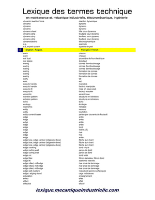 Lexique des termes techniqueLexique des termes techniqueLexique des termes techniqueLexique des termes technique
en maintenance et mécanique industrielle, électromécanique, ingénierieen maintenance et mécanique industrielle, électromécanique, ingénierieen maintenance et mécanique industrielle, électromécanique, ingénierieen maintenance et mécanique industrielle, électromécanique, ingénierie
dynamic reaction force réaction dynamique
dynamo dynamo
dynamo dynamo
dynamo dynamo
dynamo sheet tôle pour dynamos
dynamo strip feuillard pour dynamo
dynamo strip feuillard pour dynamo
dynamo strip feuillard pour dynamo
dynamoctectric électrodynamique
e.g. exemple
e.x.;expert system système expert
E e_English / Anglais e_Français / French
each chacun
each chaque
eaf dust poussière de four électrique
ear peace écouteur
earing cornes d'emboutissage
earing cornes d'emboutissage
earing cornes d'emboutissage
earing formation de cornes
earing formation de cornes
earing formation de cornes
early tôt
east est
easy to handle maniable
easy to handle facile à manipuler
easy-to-fit mise en place aisé
easy-to-fit facile à installer
eccentric excentrique
echelon pattern structure en échelons
echelon pattern structure en échelons
echo écho
ecology écologie
economic rentable
eddy remous
eddy tourbillon
eddy current losses pertes par courants de foucault
edge arête
edge arête
edge arête
edge arête
edge bord
edge lisière, (f.)
edge rive
edge rive
edge arête
edge bow, edge camber (edgewise-bow) flèche sur chant
edge bow, edge camber (edgewise-bow) flèche sur chant
edge bow, edge camber (edgewise-bow) flèche sur chant
edge cracking bord criqué
edge curling wall parois de bord
edge curling wall parois de bord
edge cut bord taillé
edge filter filtre à lamelles, filtre à bord
edge lift extrémité relevée
edge rolled, mill edge rive brute de laminage
edge rolled, mill edge rive brute de laminage
edge rolled, mill edge rive brute de laminage
edge wall clusters noeuds de parois surfaciques
edger; edging stand cage refouleuse
education enseignement
effect effet
effect effet
effective efectif
 