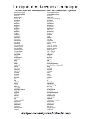 Lexique des termes techniqueLexique des termes techniqueLexique des termes techniqueLexique des termes technique
en maintenance et mécanique industrielle, électromécanique, ingénierieen maintenance et mécanique industrielle, électromécanique, ingénierieen maintenance et mécanique industrielle, électromécanique, ingénierieen maintenance et mécanique industrielle, électromécanique, ingénierie
elementary magnets moments élémentaires
elementary magnets moments élémentaires
elevation élévation
elevation view vue de face
elevator, lift ascenseur; montecharge
elimination elimination
elongation allongement
elongation allongement
elongation allongement
elongation allongement
elongation allongement
elongation déformation
elongation allongement
elongation allongement
embed(to) encastrer
embedded scellé
emboss(to) bosseler
emboss(to) estamper
embrittlement fragilisation
emergency extrême urgence
emergency urgence
emergency motor moteur de secours
emergency pump pompe de secours
emergency set groupe de secours
emergency state état d'urgence
emergency stop arrêt d'urgence
emeri paper papier émeri
emeri paper toile émeri
emit(to) émettre
emphasize (to) accentuer
employable utilisable
empty vide
enable permettre
enable donner la possibilité
enable (to) permettre (donner la possib.)
enamel email
enameling emaillage
enameling emaillage
enameling emaillage
enclosed ci-joint
enclosed ci-joint
enclosure enceinte
enclosure inclusion
end bout
end fin
end cloth toile de queue
end drill foret(rainure)
end mill outil de surfacage
end of coil bout du fil
end of(at the) bout de(au)
end point of meshing fin de conduite
end product produit final
end relief dépouille d'extrémité
end thrust poussée axiale
end user utilisateur final
end view vue de derrière
end extrémité
endorse funds (to) endosser une provision
endothermic endothermie
endothermic endothermie
endothermic endothermie
endurance autonomie
endurance limit limite de fatigue
energetic énergétique
 