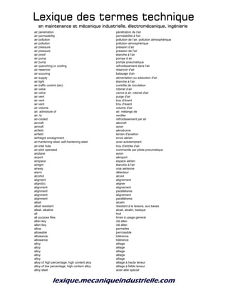 Lexique des termes techniqueLexique des termes techniqueLexique des termes techniqueLexique des termes technique
en maintenance et mécanique industrielle, électromécanique, ingénierieen maintenance et mécanique industrielle, électromécanique, ingénierieen maintenance et mécanique industrielle, électromécanique, ingénierieen maintenance et mécanique industrielle, électromécanique, ingénierie
air penetration pénétration de l'air
air permeability perméabilité à l'air
air pollution pollution de l'air, pollution atmosphérique
air pollution pollution atmosphérique
air pressure pression d’air
air pressure pression de l'air
air proof étanche à l'air
air pump pompe à air
air pump pompe pneumatique
air quenching or cooling refroidissement dans l'air
air reservoir réservoir d'air
air scouring balayage d'air
air supply alimentation ou adduction d'air
air tight étanche à l'air
air traffic control (atc) contrôle de circulation
air valve robinet d’air
air valve vanne à air, robinet d'air
air vent purge d'air
air vent trou d'évent
air vent trou d'évent
air volume volume d'air
air, admixture of air, mélange de
air, to ventiler
air-cooled refroidissement par air
aircraft aéronef
aircraft avion
airfield aérodrome
airfield terrain d'aviation
airfreignt consignment envoi aérien
air-hardening steel; self-hardening steel acier autotemprant
air-inlet hole trou d'entrée d'air
air-pilot operated commande par pilote pneumatique
airplane avion
airport aéroport
airspace espace aérien
airtight étanche à l'air
airway voie aérienne
alarm détecteur
alcohol alcool
aligment alignement
align(to) aligner
alignment alignement
alignment parallélisme
alignment alignement
alignment parallélisme
alkali alcalin
alkali resistant résistant à la lessive, aux bases
alkali, alkaline alcali, alcalin, basique
all tout
all purpose files limes à usage general
allen key clé allen
allen key clé allen
allow permettre
allowable permissible
allowance tolérance
allowance tolérance
alloy alliage
alloy alliage
alloy alliage
alloy alliage
alloy alliage
alloy of high percentage; high content aloy alliage à haute teneur
alloy of low percentage; high content alloy alliage à faible teneur
alloy steel acier allié spécial
 