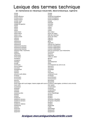 Lexique des termes techniqueLexique des termes techniqueLexique des termes techniqueLexique des termes technique
en maintenance et mécanique industrielle, électromécanique, ingénierieen maintenance et mécanique industrielle, électromécanique, ingénierieen maintenance et mécanique industrielle, électromécanique, ingénierieen maintenance et mécanique industrielle, électromécanique, ingénierie
energy énergie
energy énergie
energy efficiency rendement énergétique
energy product produit énergétique
energy product produit énergétique
energy; power energie
engage gear embrayer
engage the gear(to) embrayer
engine machine
engine moteur
engine moteur
engine moteur
engine block bloc moteur
engine failure panne de moteur
engine room salle des machines
engine trouble panne de moteur
engineer ingénieur
engineer ingénieur
engineering génie
engineering ingénierie
engineering sciences de l'ingénieur
engineering industries industrie métallurgique
engineering industries industrie métallurgique
engineering industries industrie métallurgique
engineer's files / machinist's limes de mecanique / pour mécaniciens
englisch französisch
engravers
 graveurs

enhance(to) augmenter
enhance(to) mettre en valeur
enlarge(to) agrandir
enlarge(to) élargir
enlarging agrandissement
enough assez
enrichment enrichissement (du vent en o2)
ensure that(to) assurer(s')
ensure(to) assurer(s')
entanglement emmêlage
enter(to) entrer
enter(to) inscrire(s')
entrust so with sth(to) confier(qch à qn)
envelope enveloppe
environment environnement
environment environnement
epicyclic épicyclique
epicycloid épicycloïde
equal angles with round edges; l-beams angles with round edgescornières à ailes égales; cornières à coins arrondis
equal webs ailes égales
equalisation compensation
equalised compensé
equaliser compensateur
equaliser stabilisateur
equalizing valve vanne d'équilibrage
equation équation
equation équation
equilibrium équilibre
equilibrium domains domaines à l'équilibre
equilibrium domains domaines à l'équilibre
equilibrium équilibre
equilibrium; balance equilibre
equilibrizing équilibrage
equip(to) outiller
equipment appareillage
equipment équipement
equipment équipement
 