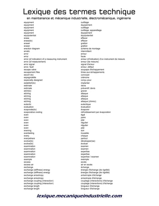 Lexique des termes techniqueLexique des termes techniqueLexique des termes techniqueLexique des termes technique
en maintenance et mécanique industrielle, électromécanique, ingénierieen maintenance et mécanique industrielle, électromécanique, ingénierieen maintenance et mécanique industrielle, électromécanique, ingénierieen maintenance et mécanique industrielle, électromécanique, ingénierie
equipment outillage
equipment équipement
equipment outillage
equipment outillage; appareillage
equipment équipement
equipotential équipotentiel
erase effacer
erase(to) effacer
eraser grattoir
eraser grattoir
erection diagram schéma de montage
erratic intermittent
error erreur
error faute
error (of indication) of a measuring instrument erreur (d'indication) d'un instrument de mesure
error (of measurement) erreur (de mesure)
error signal signal d'erreur
error, fault erreur, défaut
escape valve soupape d'échappement
escapement files limes aux échappements
escort (to) convoyer
espagnolette crémone
especially designed conçu pour
establish(to) implanter
estimate devis
estimate préventif; devis
etch(to) graver
etching attaque
etching attaque
etching attaque
etching attaque (chimic)
eutectic eutectique
evaluation évaluation
evaporate(to) évaporer
evaporative cooling refroidissement par évaporation
even égal
even paire
even plat
even régulier
even régulier
even plat
evening soir
everlasting inusable
every chaque
everywhere partout
evolve(to) développer(se)
evolve(to) évoluer
examination examen
examination examen
examination expertise
examination expertise
examination expertise / examen
example exemple
excess excès
excess air air en excès
exchange échange
exchange (stiffness) energy énergie d'échange (de rigidité)
exchange (stiffness) energy énergie d'échange (de rigidité)
exchange anisotropy anisotropie d'échange
exchange anisotropy anisotropie d'échange
exchange coupling (interaction) couplage (interactions) d'échange
exchange coupling (interaction) couplage (interactions) d'échange
exchange length longueur d'échange
exchange length longueur d'échange
 