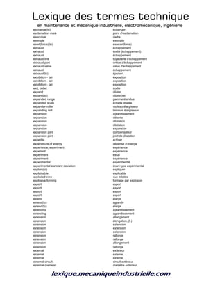 Lexique des termes techniqueLexique des termes techniqueLexique des termes techniqueLexique des termes technique
en maintenance et mécanique industrielle, électromécanique, ingénierieen maintenance et mécanique industrielle, électromécanique, ingénierieen maintenance et mécanique industrielle, électromécanique, ingénierieen maintenance et mécanique industrielle, électromécanique, ingénierie
exchange(to) échanger
exclamation mark point d'exclamation
executive cadre
exemple exemple
exert(force)(to) exercer(force)
exhaust échappement
exhaust sortie (échappement)
exhaust échappement
exhaust line tuyauterie d'échappement
exhaust port orifice d'échappement
exhaust valve valve d'échappement
exhaust échappement
exhaust(to) épuiser
exhibition - fair exposition
exhibition - fair exposition
exhibition - fair exposition
exit, outlet sortie
expand dilater
expand(to) dilater(se)
expanded range gamme étendue
expanded scale échelle dilatée
expander roller rouleau élargisseur
expanding mill laminoir élargisseur
expansion agrandissement
expansion détente
expansion dilatation
expansion dilatation
expansion expansion
expansion joint compensateur
expansion joint joint de dilatation
expedite activer
expenditure of energy dépense d'énergie
experience; experiment expérience
experient expérience
experiment essai
experiment expérience
experimental expérimental
experimental standard deviation écart-type expérimental
explain(to) expliquer
explainable explicable
exploded view vue éclatée
explosive forming formage par explosion
export export
export export
export export
export export
extend élargir
extend(to) agrandir
extend(to) élargir
extending agrandissement
extending agrandissement
extension allongement
extension élongation, (f.)
extension extension
extension extension
extension extension
extension rallonge
extension rallonge
extension allongement
extension rallonge
external extérieur
external externe
external externe
external circuit circuit extérieur
external diameter diamètre extérieur
 