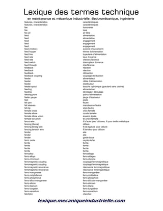Lexique des termes techniqueLexique des termes techniqueLexique des termes techniqueLexique des termes technique
en maintenance et mécanique industrielle, électromécanique, ingénierieen maintenance et mécanique industrielle, électromécanique, ingénierieen maintenance et mécanique industrielle, électromécanique, ingénierieen maintenance et mécanique industrielle, électromécanique, ingénierie
features, characteristics caractéristiques
features, characteristics caractéristiques
fee honoraires
fee taxe
fee air air libre
feed alimentation
feed alimentation
feed engagement
feed engagement
feed engagement
feed (motion) avance (mouvement)
feed hopper trémie d'alimentation
feed line tuyauterie d'alimentation
feed rate taux d’avance
feed rate vitesse d'avance
feed switch interrupteur d'avance
feed through interférence
feedback réaction
feedback réaction
feedback rétroaction
feedback coupling couplage de réaction
feeder alimentateur
feeder câble d'alimentation
feeder distributeur
feeder spout bouche cylindrique (gueulard sans cloche)
feeding alimentation
feeding dévidage / déroulage
feeding point point d'alimentation
feeler gauge jauge d'épaisseur
feet pieds
felt pen feutre
felt sleeves manches en feutre
felt-tip stylo-feutre
female cross croix femelle
female elbow coude femelle
female elbow union equerre égale
female tee union té union femelle
fence wire fil d'acier pour clôtures; fil pour treillis métallique
fencing (fence) clôture
fencing bindig wire fil de ligature pour clôture
fencing tension wire fil tendeur pour clôture
fender aile
fender aile
fender garde-boue
ferric oxide oxyde de fer
ferrite ferrite
ferrite ferrite
ferrite ferrite
ferrite ferrite
ferroalloy ferroalliage
ferro-alloys ferro-alliages
ferro-chromium ferro-chrome
ferromagnetic coupling couplage ferromagnétique
ferromagnetic coupling couplage ferromagnétique
ferromagnetic resonance résonance ferromagnétique
ferromagnetic resonance résonance ferromagnétique
ferro-manganese ferro-manganèse
ferro-molybdenum ferro-molibdène
ferro-phosphorus ferro-phosphore
ferro-silico-manganese ferro-silicium-manganèse
ferro-silicon ferro-silicium
ferro-titanium ferro-titane
ferro-tungsten ferro-tungstène
ferro-vanadium ferro-vanadium
fetch(to) chercher
 