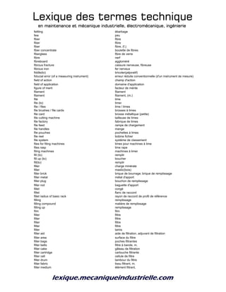 Lexique des termes techniqueLexique des termes techniqueLexique des termes techniqueLexique des termes technique
en maintenance et mécanique industrielle, électromécanique, ingénierieen maintenance et mécanique industrielle, électromécanique, ingénierieen maintenance et mécanique industrielle, électromécanique, ingénierieen maintenance et mécanique industrielle, électromécanique, ingénierie
fettling ébarbage
few peu
fiber fibre
fiber fibre
fiber fibre, (f.)
fiber concentrate boulette de fibres
fiberglass fibre de verre
fibre nerf
fibreboard aggloméré
fibrous fracture cassure nerveuse, fibreuse
fibrous iron fer nerveux
fiddle(to) bricoler(péjoratif)
fiducial error (of a measuring instrument) erreur réduite conventionnelle (d'un instrument de mesure)
field of action champ d'action
field of application domaine d'application
figure of merit facteur de mérite
filament filament
filament filament, (m.)
file lime
file (to) limer
file / files lime / limes
file brushes / file cards brosses à limes
file card brosse métallique (petite)
file cutting machine tailleuse de limes
file factory fabrique de limes
file feed rampe de chargement
file handles mange
file pouches pochettes à limes
file reel bobine fichier
file system système de classement
files for filing machines limes pour machines à lime
files rasp lime rape
filing machines machines à limer
fill (to) remplir
fill up (to) boucher
fill(to) remplir
filler charge minérale
filler mastic(bois)
filler brick brique de bourrage; brique de remplissage
filler metal métal d'apport
filler plug bouchon de remplissage
filler rod baguette d'apport
fillet congé
fillet flanc de raccord
fillet radius of basic rack rayon de raccord de profil de référence
filling remplissage
filling compound matière de remplissage
filling up remplissage
film film
filter filtre
filter filtre
filter filtre
filter filtre
filter tamis
filter aid aide de filtration, adjuvant de filtration
filter area surface du filtre
filter bags poches filtrantes
filter belts filtre à bande, m.
filter cake gâteau de filtration
filter cartridge cartouche filtrante
filter cell cellule de filtre
filter drum tambour du filtre
filter fabric tissu filtrant, m.
filter medium élément filtrant,
 