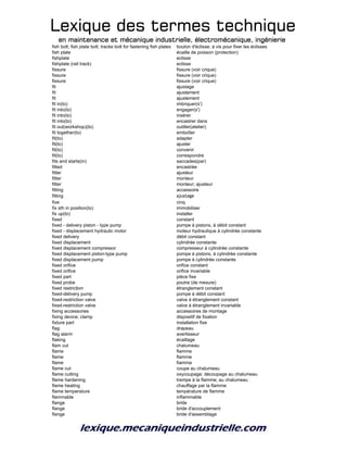 Lexique des termes techniqueLexique des termes techniqueLexique des termes techniqueLexique des termes technique
en maintenance et mécanique industrielle, électromécanique, ingénierieen maintenance et mécanique industrielle, électromécanique, ingénierieen maintenance et mécanique industrielle, électromécanique, ingénierieen maintenance et mécanique industrielle, électromécanique, ingénierie
fish bolt; fish plate bolt; tracke bolt for fastening fish plates boulon d'éclisse; à vis pour fixer les éclisses
fish plate écaille de poisson (protection)
fishplate eclisse
fishplate (rail track) eclisse
fissure fissure (voir crique)
fissure fissure (voir crique)
fissure fissure (voir crique)
fit ajustage
fit ajustement
fit ajustement
fit in(to) imbriquer(s')
fit into(to) engager(s')
fit into(to) insérer
fit into(to) encastrer dans
fit out(workshop)(to) outiller(atelier)
fit together(to) emboîter
fit(to) adapter
fit(to) ajuster
fit(to) convenir
fit(to) correspondre
fits and starts(in) saccades(par)
fitted encastrée
fitter ajusteur
fitter monteur
fitter monteur; ajusteur
fitting accessoire
fitting ajustage
five cinq
fix sth in position(to) immobiliser
fix up(to) installer
fixed constant
fixed - delivery piston - type pump pompe à pistons, à débit constant
fixed - displacement hydraulic motor moteur hydraulique à cylindrée constante
fixed delivery débit constant
fixed displacement cylindrée constante
fixed displacement compressor compresseur à cylindrée constante
fixed displacement piston-type pump pompe à pistons, à cylindrée constante
fixed displacement pump pompe à cylindrée constante
fixed orifice orifice constant
fixed orifice orifice invariable
fixed part pièce fixe
fixed probe poutre (de mesure)
fixed restriction étranglement constant
fixed-delivery pump pompe à débit constant
fixed-restriction valve valve à étranglement constant
fixed-restriction valve valve à étranglement invariable
fixing accessories accessoires de montage
fixing device; clamp dispositif de fixation
fixture part installation fixe
flag drapeau
flag alarm avertisseur
flaking écaillage
flam cut chalumeau
flame flamme
flame flamme
flame fiamma
flame cut coupe au chalumeau
flame cutting oxycoupage; découpage au chalumeau
flame hardening trempe à la flamme; au chalumeau
flame heating chauffage par la flamme
flame temperature température de flamme
flammable inflammable
flange bride
flange bride d'accouplement
flange bride d'assemblage
 