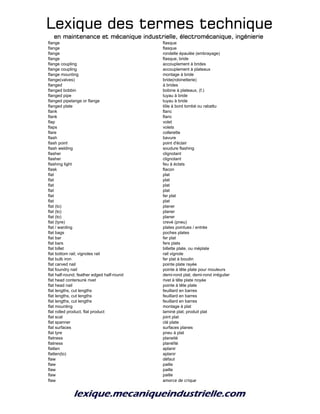 Lexique des termes techniqueLexique des termes techniqueLexique des termes techniqueLexique des termes technique
en maintenance et mécanique industrielle, électromécanique, ingénierieen maintenance et mécanique industrielle, électromécanique, ingénierieen maintenance et mécanique industrielle, électromécanique, ingénierieen maintenance et mécanique industrielle, électromécanique, ingénierie
flange flasque
flange flasque
flange rondelle épaulée (embrayage)
flange flasque, bride
flange coupling accouplement à brides
flange coupling accouplement à plateaux
flange mounting montage à bride
flange(valves) bride(robinetterie)
flanged à brides
flanged bobbin bobine à plateaux, (f.)
flanged pipe tuyau à bride
flanged pipelange or flange tuyau à bride
flanged plate tôle à bord tombé ou rabattu
flank flanc
flank flanc
flap volet
flaps volets
flare collerette
flash bavure
flash point point d'éclair
flash welding soudure flashing
flasher clignotant
flasher clignotant
flashing light feu à éclats
flask flacon
flat plat
flat plat
flat plat
flat plat
flat fer plat
flat plat
flat (to) planer
flat (to) planer
flat (to) planer
flat (tyre) crevé (pneu)
flat / warding plates pointues / entrée
flat bags poches plates
flat bar fer plat
flat bars fers plats
flat billet billette plate, ou méplate
flat bottom rail; vignoles rail rail vignole
flat bulb iron fer plat à boudin
flat carved nail pointe plate rayée
flat foundry nail pointe à tête plate pour mouleurs
flat half-round; feather edged half-round demi-rond plat, demi-rond irrégulier
flat head contersunk rivet rivet à tête plate noyée
flat head nail pointe à tête plate
flat lengths, cut lengths feuillard en barres
flat lengths, cut lengths feuillard en barres
flat lengths, cut lengths feuillard en barres
flat mounting montage à plat
flat rolled product, flat product laminé plat; produit plat
flat scal joint plat
flat spanner clé plate
flat surfaces surfaces planes
flat tyre pneu à plat
flatness planeité
flatness planéîté
flatten aplanir
flatten(to) aplanir
flaw défaut
flaw paille
flaw paille
flaw paille
flaw amorce de crique
 