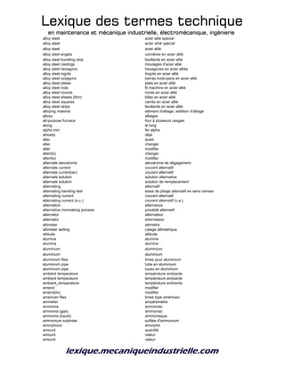 Lexique des termes techniqueLexique des termes techniqueLexique des termes techniqueLexique des termes technique
en maintenance et mécanique industrielle, électromécanique, ingénierieen maintenance et mécanique industrielle, électromécanique, ingénierieen maintenance et mécanique industrielle, électromécanique, ingénierieen maintenance et mécanique industrielle, électromécanique, ingénierie
alloy steel acier allié spécial
alloy steel acier allié spécial
alloy steel acier allié
alloy steel angles cornières en acier allié
alloy steel bundling strip feuillards en acier allié
alloy steel castings moulages d'acier allié
alloy steel hexagons hexagones en acier alliés
alloy steel ingots lingots en acier allié
alloy steel octagons barres huits-pans en acier allié
alloy steel plates plats en acier allié
alloy steel rods fil machine en acier allié
alloy steel rounds ronds en acier allié
alloy steel sheets (thin) tôles en acier allié
alloy steel squares carrés en acier allié
alloy steel strips feuillards en acier allié
alloying material elément d'alliage; addition d'alliage
alloys alliages
all-purpose furnace four à plusieurs usages
along le long
alpha iron fer alpha
already déjà
also aussi
alter changer
alter modifier
alter(to) changer
alter(to) modifier
alternate aerodrome aérodrome de dégagement
alternate current courant alternatif
alternate current(ac) courant alternatif
alternate solution solution alternative
alternate solution solution de remplacement
alternating alternatif
alternating bending test essai de pliage alternatif en sens iverses
alternating current courant alternatif
alternating current (a.c.) courant alternatif (c.a.)
alternation alternance
alternative ironmaking process procédé alternatif
alternator alternateur
alternator alternateur
altimeter altimètre
altimeter setting calage altimétrique
altitude altitude
alumina alumine
alumina alumine
aluminium aluminium
aluminium aluminium
aluminium files limes pour aluminium
aluminium pipe tube en aluminium
aluminium pipe tuyau en aluminium
ambient temperature température ambiante
ambient temperature température ambiante
ambient_temperature température ambiante
amend modifier
amend(to) modifier
american files limes type américain
ammeter ampèremètre
ammonia ammoniac
ammonia (gas) ammoniac
ammonia (liquid) ammoniaque
ammonium sulphate sulfate d'ammonium
amorphous amorphe
amount quantité
amount valeur
amount valeur
 