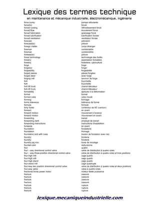 Lexique des termes techniqueLexique des termes techniqueLexique des termes techniqueLexique des termes technique
en maintenance et mécanique industrielle, électromécanique, ingénierieen maintenance et mécanique industrielle, électromécanique, ingénierieen maintenance et mécanique industrielle, électromécanique, ingénierieen maintenance et mécanique industrielle, électromécanique, ingénierie
force pump pompe refoulante
force(to) forcer
forced cooling refroidissement forcé
forced flow écoulement forcé
forced lubrication graissage forcé
forced lubrification lubrification forcée
forced ventilation ventilation forcée
forecast prévision
forecast(to) prévoir
foreign matter corps étranger
foreman contremaitre
foreman contremaître
foresee(to) prévoir
forest technology technologie des forêts
forestry exploitation forestière
forestry forèstiere, sylviculture
forge forge
forge(to) forger
forgeability forgeabilité
forged pieces pièces forgées
forged steel acier forgé
forging mill laminoir de forge
fork fourchette
fork fourchette
fork lift truck chariot élévateur
fork lift truck chariot élévateur
formability aptitude à la déformation
format format
formed coke coke moulé
forming formage
forms tolerance tolérance de forme
formula formule
forty footer conteneur de 40' (camion)
forward en avant
forward motion mouvement d’avance
forward motion mouvement en avant
forwarding transit
forwarding clerk employé de transit
forwarding instructions instructions d'expédition
forwards en avant
foundation fondations
foundation fromage
foundation bolt with nose boulon de fondation avec nez
foundry fonderie
foundry fonderie
foundry pig iron fonte de moulage
fountain-pen stylo-plume
four quatre
four – way directional control valve valve de distribution à quatre voies
four – way three-position directional control valve valve de distribution à quatre voies et trois positions
four-high mill cage quarto
four-high mill cage quarto
four-high stand cage quarto
four-stand mill cage quadruple
four-way two position directional control valve valve de distribution à quatre voies et deux positions
four-way valve valve à quatre voies
fractional horse power motor moteur faible puissance
fracture cassure
fracture cassure
fracture cassure
fracture cassure
fracture rupture
fracture rupture
fracture rupture
 