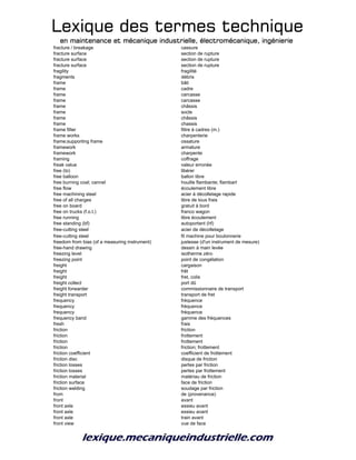 Lexique des termes techniqueLexique des termes techniqueLexique des termes techniqueLexique des termes technique
en maintenance et mécanique industrielle, électromécanique, ingénierieen maintenance et mécanique industrielle, électromécanique, ingénierieen maintenance et mécanique industrielle, électromécanique, ingénierieen maintenance et mécanique industrielle, électromécanique, ingénierie
fracture / breakage cassure
fracture surface section de rupture
fracture surface section de rupture
fracture surface section de rupture
fragility fragilité
fragments débris
frame bâti
frame cadre
frame carcasse
frame carcasse
frame châssis
frame socle
frame châssis
frame chassis
frame filter filtre à cadres (m.)
frame works charpenterie
frame;supporting frame ossature
framework armature
framework charpente
framing coffrage
freak value valeur erronée
free (to) libérer
free balloon ballon libre
free burning coal; cannel houille flambante; flambart
free flow écoulement libre
free machining steel acier à décolletage rapide
free of all charges libre de tous frais
free on board gratuit à bord
free on trucks (f.o.t.) franco wagon
free running libre écoulement
free standing (bf) autoportant (hf)
free-cutting steel acier de décolletage
free-cutting steel fil machine pour boulonnerie
freedom from bias (of a measuring instrument) justesse (d'un instrument de mesure)
free-hand drawing dessin à main levée
freezing level isotherme zéro
freezing point point de congélation
freight cargaison
freight frêt
freight fret, colis
freight collect port dû
freight forwarder commissionnaire de transport
freight transport transport de fret
frequency fréquence
frequency fréquence
frequency fréquence
frequency band gamme des fréquences
fresh frais
friction friction
friction frottement
friction frottement
friction friction; frottement
friction coefficient coefficient de frottement
friction disc disque de friction
friction losses pertes par friction
friction losses pertes par frottement
friction material matériau de friction
friction surface face de friction
friction welding soudage par friction
from de (provenance)
front avant
front axle essieu avant
front axle essieu avant
front axle train avant
front view vue de face
 