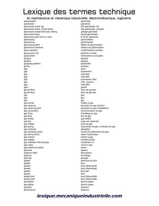 Lexique des termes techniqueLexique des termes techniqueLexique des termes techniqueLexique des termes technique
en maintenance et mécanique industrielle, électromécanique, ingénierieen maintenance et mécanique industrielle, électromécanique, ingénierieen maintenance et mécanique industrielle, électromécanique, ingénierieen maintenance et mécanique industrielle, électromécanique, ingénierie
galvanize(to) galvaniser
galvanized galvanisé
galvanized sheet; etc. tôle galvanisée, etc.
galvanized sheet; zinked sheet tôle galvanisée; zinguée
galvanized simple twist wire netting grillage galvanisé
galvanized strips bande galvanisée
galvanizes plain soft iron wire fil de fer galvanisé
galvanizing galvanisation
galvanizing galvanisation
galvanizing plant atelier de galvanisation
galvanizing residues résidus de galvanisation
gang capacitor condensateurs jumelés
gang punch (to) perforer en série
gang switch interrupteurs accouplés
gangue gangue
gangue gangue
gangway;platform passerelle
gantry portique
gap écart
gap écartement
gap intervalle
gap intervalle
gap jeu(espace vide)
gap vide, coupure
gap intervalle
gard garant
garnet films films de grenats
garnet films films de grenats
gas gaz
gas gaz
gas gaz
gas burner brûleur à gaz
gas cleaning épuration du gaz (action)
gas cleaning plant épuration du gaz (installation)
gas connection communication du gaz
gas firing chauffage au gaz
gas flow flux de gaz
gas holder gazomètre
gas line tuyau de carburant
gas offtake prise de gaz
gas piping tuyauteries de gaz; conduites de gaz
gas producer gazogène
gas sampling probe sonde de prélèvement de gaz
gas spring struts piston hydraulique
gas turbine turbine à gaz
gas uptake montée de gaz
gas utilisation ratio;top gas rendement co
gas valve vanne à gaz
gas washer;scrubber laveur
gaseous gazeux
gaseous state état gazeux
gashing amorçage
gashing gavage
gasket garniture de joint
gasket joint
gasket joint d'étanchéité
gasket joint d'étanchéité
gasket joint plat
gasket joint
gasket joint joint d'étanchéité
gasket joint joint d'étanchéité
gas-lighter allume-cigare
gas-lighter allume cigare
gasoline essence
gasoline(us) essence
 