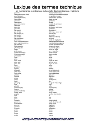 Lexique des termes techniqueLexique des termes techniqueLexique des termes techniqueLexique des termes technique
en maintenance et mécanique industrielle, électromécanique, ingénierieen maintenance et mécanique industrielle, électromécanique, ingénierieen maintenance et mécanique industrielle, électromécanique, ingénierieen maintenance et mécanique industrielle, électromécanique, ingénierie
gearshift changement de vitesse
gear-type hydraulic motor moteur hydraulique à engrenages
gear-type pump pompe à engrenages
general galvanizing galvanisation générale
general use usage général
generant génératrice
generate(to) générer
generating method procédé de génération
generator générateur
generator générateur , alternateur
generator générateur
get dirty(to) encrasser(s')
get done(to) obtenir que ce soit fait
get jammed (to) bloquer (se)
get over(to) surmonter
get rid of(to) débarrasser de(se)
get up again(to) remonter
ghost lines bande de ségrégation
giant magnetoresistance magnétorésistance géante
giant magnetoresistance magnétorésistance géante
gib and cotter clavette et contreclavette
gilbert equation équation de gilbert
gilbert equation équation de gilbert
girder poutre de métal
girder stores parc à poutrelles
give an account(to) rendre compte
give reckoning(to) rendre compte
give way(to) céder
glass verre
glass verre
glass paper papier de verre
glass wool laine de verre
glass-core noyau de verre
glaze vernis
glaze(to) vernir
glazing glaçage
glide path pente de descente
glide slope pente de descente
globe valve robinet à soupape
globular globulaire
globular globulaire
glossy brillant
glossy glaçé(papier)
glove gant
glow plug bougie de réchauffage
glue colle
glue(to) coller
glue(wood)(to) encoller(bois)
glueing collage
go out of order(to) dérégler
goggle valve vanne lunette
goggles lunettes de protection
gold or
good bien
good bon
goods lift monte-charge
gooseneck coude (du porte-vent)
gothic section profilé ogive
governor régulateur
governor régulateur
grabbing broutement
grade classe
grade classe
grade classe
grade nuance
 