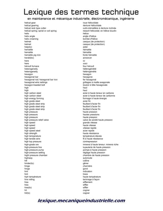 Lexique des termes techniqueLexique des termes techniqueLexique des termes techniqueLexique des termes technique
en maintenance et mécanique industrielle, électromécanique, ingénierieen maintenance et mécanique industrielle, électromécanique, ingénierieen maintenance et mécanique industrielle, électromécanique, ingénierieen maintenance et mécanique industrielle, électromécanique, ingénierie
helical gear roue hélicoïdale
helical gearing denture hélicoïdale
helical rack type cutter outil-crémaillère à denture inclinée
helical spring; spiral or coil spring ressort hélicoidal; en hélice boudin
helix hélice
helix angle angle d'hélice
helix crowning bombé d'hélice
helmet casque (de protection)
helmet casque (de protection)
help(to) aider
hematite hématite
hematite hématite
hematite pig iron fonte hématite
herald(to) annoncer
here ici
here voici
héroult furnace four héroult
heterogeneity hétérogénéité
heterogeneity hétérogénéité
hexagon hexagon
hexagonal bar hexagone
hexagonal rod; hexagonal bar iron fer hexagonal
hexagonal wire nettings grillages à maille exagonale
hexagon-headed bolt boulon à tête hexagonale
high haut
high haut
high carbon steel acier à haute teneur en carbone
high carbon steel acier à haute teneur de carbonne
high energy forming formage à haute énergie
high grade steel acier fin
high grade steel strip feuillard d'acier fin
high grade steel strip feuillard d'acier fin
high grade steel strip feuillard d'acier fin
high pressure haute pression
high pressure hautes pressions
high pressure haute pression
high pressure relief valve valve de sûreté haute pression
high speed grande vitesse
high speed haute vitesse
high speed vitesse rapide
high speed steel acier rapide
high strength haute résistance
high temperature température élevée
high tensile wire fil à haute résistance
high top pressure contrepression
high-grade ore minerai à haute teneur; minerai riche
high-pressure line tuyauterie de haute pression
high-pressure pump pompe à haute pression
high-pressure setting réglage haute pression
hight pressure chamber chambre de haute pression
highway autoroute
hill colline
hinder(to) gêner
hinge charnière
hinge gond
hint indication
hint trace
hiph température haute température
hire rolling laminage à façon
hiss sifflement
hiss siffler
hiss(to) siffler
hit cogner
hit(to) cogner
 