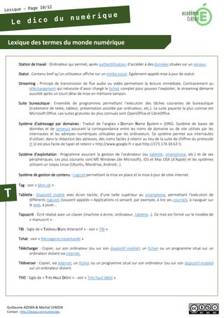 Lexique des termes du monde numérique 
Guillaume AZEMA & Martial LENZEN 
Contact : http://doiop.com/contactjbc 
Station de travail : Ordinateur qui permet, après authentification, d'accéder à des données situées sur un serveur. 
Statut : Contenu bref qu’un utilisateur affiche sur un média social. Également appelé mise à jour de statut. 
Streaming : Principe de transmission de flux audio ou vidéo permettant la lecture immédiate. Contrairement au téléchargement qui nécessite d’avoir chargé le fichier complet pour pouvoir l’exploiter, le streaming démarre aussitôt après un court délai de mise en mémoire tampon. 
Suite bureautique : Ensemble de programmes permettant l’exécution des tâches courantes de bureautique (traitement de texte, tableur, présentation assistée par ordinateur, etc.). La suite payante la plus connue est Microsoft Office. Les suites gratuites les plus connues sont OpenOffice et LibreOffice. 
Système d’adressage par domaines : Traduit de l’anglais « Domain Name System » (DNS). Système de bases de données et de serveurs assurant la correspondance entre les noms de domaine ou de site utilisés par les internautes et les adresses numériques utilisables par les ordinateurs. Ce système permet aux internautes d’utiliser, dans la rédaction des adresses, des noms faciles à retenir au lieu de la suite de chiffres du protocole IP (il est plus facile de taper et retenir « http://www.google.fr » que http://173.174.34.63 !). 
Système d’exploitation : Programme assurant la gestion de l’ordinateur (ou tablette, smartphone, etc.) et de ses périphériques. Les plus courants sont MS Windows (de Microsoft), iOS et Mac OSX (d’Apple) et les systèmes utilisant un noyau Linux (Ubuntu, Mandriva, Androïd…). 
Système de gestion de contenu : Logiciel permettant la mise en place et la mise à jour de sites internet. 
Tag : voir « Mot-clé » 
Tablette : Dispositif mobile avec écran tactile, d’une taille supérieur au smartphone, permettant l’exécution de différents logiciels (souvent appelés « Applications ») servant, par exemple, à lire ses courriels, à naviguer sur le web, à jouer… 
Tapuscrit : Écrit réalisé avec un clavier (machine à écrire, ordinateur, tablette…). Ce mot est formé sur le modèle de « manuscrit ». 
TBI : Sigle de « Tableau Blanc Interactif » - voir « TNI » 
Tchat : voir « Messagerie instantanée » 
Télécharger : Copier, sur son ordinateur (ou sur son dispositif mobile), un fichier ou un programme situé sur un ordinateur distant via internet. 
Téléverser : Copier, via internet, un fichier ou un programme situé sur son ordinateur (ou sur son dispositif mobile) sur un ordinateur distant. 
THD : Sigle de « Très Haut Débit » - voir « Très haut débit »  