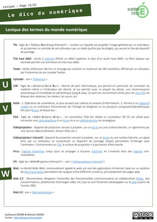 Lexique des termes du monde numérique 
Guillaume AZEMA & Martial LENZEN 
Contact : http://doiop.com/contactjbc 
TNI : Sigle de « Tableau Numérique Interactif » - Surface sur laquelle est projetée l’image générée par un ordinateur et qui permet un contrôle de cet ordinateur par un stylet (parfois par les doigts), qui assure le rôle de dispositif de pointage. 
Très haut débit : Accès à internet offrant un débit supérieur à celui d’un accès haut débit. La fibre optique par exemple permet une connexion en très haut débit. 
Tweet : Verbe utilisé pour décrire un message qui contient un maximum de 140 caractères, affiché par un utilisateur par l’entremise de son compte Twitter. 
Uploader : voir « Téléverser » 
USB : Sigle de « Universal Serial Bus » - Norme de port informatique, qui permet en particulier de connecter du matériel même si l’ordinateur est allumé, et qui permet aussi, la plupart du temps, une reconnaissance automatique et immédiate du périphérique (plug & play). Ce port est couramment utilisé pour les clés USB, les disques durs externes, les claviers, les souris, etc. 
Veille : 1. Opération de surveillance, le plus souvent par collecte et analyse d’informations. 2. Permet à un dispositif mobile ou un ordinateur d’économiser de l’énergie en éteignant un ou plusieurs composants/périphériques tels que l’écran, le disque dur… 
VGA : Sigle de « Video Graphics Array » - Un connecteur VGA (en réalité un connecteur DE-15) est utilisé pour connecter une carte graphique à un écran ou à un vidéoprojecteur en analogique. 
Vidéoprojecteur : Appareil de projection servant à projeter, sur un écran ou une surface blanche, un signal émis par une source vidéo (ordinateur, lecteur DVD, etc.). 
Vidéoprojecteur interactif : Appareil de projection servant à projeter, sur un écran ou une surface blanche, un signal émis par un ordinateur et comprenant un dispositif de pointage (stylet) permettant d’interagir avec l’ordinateur. Contrairement au TNI, la surface de projection n’a pas besoin d’être tactile. 
Virus : Logiciel malveillant conçu pour se propager à d’autres machines en s’insérant dans des logiciels non- malveillants. 
VPI : Sigle de « VidéoProjecteur Interactif » - voir « Vidéoprojecteur interactif » 
Web : Le World Wide Web, communément appelé le web, est une des applications d’internet, basé sur un système de liens hypertextes permettant de naviguer entre différents contenus, principalement des pages web. 
Web 2.0 : Dénomination désignant l’ensemble des fonctionnalités communautaires et collaboratives (blogs, avis consommateurs, plateformes d’échanges vidéo, etc.) qui se sont fortement développées sur le web à partir de l’année 2005. 
Web 3.0 : voir « Web sémantique »  