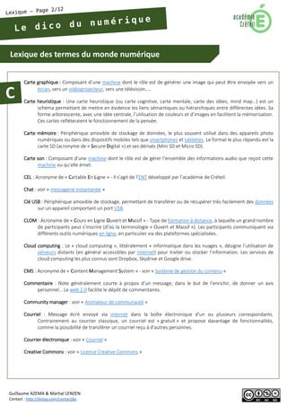 Lexique des termes du monde numérique 
Guillaume AZEMA & Martial LENZEN 
Contact : http://doiop.com/contactjbc 
Carte graphique : Composant d’une machine dont le rôle est de générer une image qui peut être envoyée vers un écran, vers un vidéoprojecteur, vers une télévision… 
Carte heuristique : Une carte heuristique (ou carte cognitive, carte mentale, carte des idées, mind map…) est un schéma permettant de mettre en évidence les liens sémantiques ou hiérarchiques entre différentes idées. Sa forme arborescente, avec une idée centrale, l’utilisation de couleurs et d’images en facilitent la mémorisation. Ces cartes refléteraient le fonctionnement de la pensée. 
Carte mémoire : Périphérique amovible de stockage de données, le plus souvent utilisé dans des appareils photo numériques ou dans des dispositifs mobiles tels que smartphones et tablettes. Le format le plus répandu est la carte SD (acronyme de « Secure Digital ») et ses dérivés (Mini SD et Micro SD). 
Carte son : Composant d’une machine dont le rôle est de gérer l’ensemble des informations audio que reçoit cette machine ou qu’elle émet. 
CEL : Acronyme de « Cartable En Ligne » - Il s’agit de l’ENT développé par l’académie de Créteil. 
Chat : voir « messagerie instantanée » 
Clé USB : Périphérique amovible de stockage, permettant de transférer ou de récupérer très facilement des données sur un appareil comportant un port USB. 
CLOM : Acronyme de « Cours en Ligne Ouvert et Massif » - Type de formation à distance, à laquelle un grand nombre de participants peut s’inscrire (d’où la terminologie « Ouvert et Massif »). Les participants communiquent via différents outils numériques en ligne, en particulier via des plateformes spécialisées. 
Cloud computing : Le « cloud computing », littéralement « informatique dans les nuages », désigne l’utilisation de serveurs distants (en général accessibles par internet) pour traiter ou stocker l’information. Les services de cloud computing les plus connus sont Dropbox, Skydrive et Google drive. 
CMS : Acronyme de « Content Management System » - voir « Système de gestion du contenu » 
Commentaire : Note généralement courte à propos d’un message, dans le but de l’enrichir, de donner un avis personnel… Le web 2.0 facilite le dépôt de commentaires. 
Community manager : voir « Animateur de communauté » 
Courriel : Message écrit envoyé via internet dans la boîte électronique d’un ou plusieurs correspondants. Contrairement au courrier classique, un courriel est « gratuit » et propose davantage de fonctionnalités, comme la possibilité de transférer un courriel reçu à d’autres personnes. 
Courrier électronique : voir « Courriel » 
Creative Commons : voir « Licence Creative Commons »  