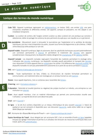 Lexique des termes du monde numérique 
Guillaume AZEMA & Martial LENZEN 
Contact : http://doiop.com/contactjbc 
Cube TICE : Appareil numérique regroupant un vidéoprojecteur, un lecteur DVD, une entrée USB, une paire d’enceintes amplifiées et différentes entrées. Cet appareil, compact et polyvalent, est très adapté à une installation temporaire. 
Curation : La curation de contenu (de l’anglais content curation ou data curation) est une pratique qui consiste à sélectionner, éditer et partager les contenus les plus pertinents du web pour une requête ou un sujet donné. 
Data journalisme : Mouvement visant à renouveler le journalisme par l’exploitation et la synthèse de données statistiques, puis leur mise à disposition du public, souvent sous forme de diagrammes ou de schémas. L’INSEE utilise beaucoup cette pratique sur son site. 
Dispositif mobile : Dispositif numérique, léger et autonome, dont les spécificités techniques assurent potentiellement une connexion permanente à Internet et permettent le traitement des données sans appareil complémentaire. Classiquement, les dispositifs mobiles désignent les smartphones et les tablettes tactiles. 
Dispositif nomade : Les dispositifs nomades regroupent l’ensemble des matériels permettant le stockage et/ou l’utilisation des données numériques. Les dispositifs nomades passifs permettent le transport des données mais nécessitent un autre appareil (fixe ou mobile) pour les utiliser. À la différence des dispositifs mobiles, les dispositifs nomades ne sont pas potentiellement autonomes d’un point de vue de la connexion à Internet. 
DNS : voir « Système d’adressage par domaines » 
Donnée : Toute représentation de faits, d’idées ou d’instructions de manière formalisée permettant sa communication, son traitement et/ou son stockage par un cerveau humain ou une machine. 
Dossier : Aussi appelé répertoire, c’est un conteneur pour rassembler des fichiers. 
E-learning : voir « Formation à distance » 
E-réputation : Notoriété et tonalité (positive ou négative) des propos touchant un individu, une entreprise ou une institution sur internet. 
Écran : Aussi appelé moniteur, c’est un matériel informatique qui permet une communication visuelle avec l’utilisateur. La majorité des écrans sont désormais plats. 
Email : voir « Courriel » 
En ligne : 1. Se dit d’un contenu disponible sur un réseau informatique (le plus souvent internet). 2. Statut de quelqu’un qui est connecté et disponible pour une discussion tapuscrite, audio et/ou vidéo via un logiciel dédié (Skype par exemple). 
ENT : Acronyme de « Espace Numérique de Travail » - voir « Espace numérique de travail » 
Espace Numérique de Travail : Aussi désigné par son acronyme ENT, c’est un ensemble d’outils en ligne (appelées briques) qui agrège l’information et permet à un utilisateur de retrouver ses ressources numériques liées à son travail, après une authentification.  