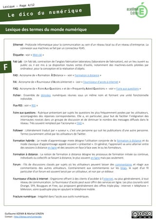 Lexique des termes du monde numérique 
Guillaume AZEMA & Martial LENZEN 
Contact : http://doiop.com/contactjbc 
Ethernet : Protocole informatique pour la communication au sein d’un réseau local ou d’un réseau d’entreprise. La connexion aux machines se fait par un connecteur RJ45. 
Étiquette : voir « Mot-clé » 
Fab Lab : Un fab lab, contraction de l’anglais fabrication laboratory (laboratoire de fabrication), est un lieu ouvert au public où il est mis à sa disposition toutes sortes d’outils, notamment des machines-outils pilotées par ordinateur, pour la conception et la réalisation d’objets. 
FAD : Acronyme de « Formation À Distance » - voir « Formation à distance » 
FAI : Acronyme de « Fournisseur d’Accès à Internet » - voir « Fournisseur d’accès à internet » 
FAQ : Acronyme de « Foire Aux Questions » et de « Frequently Asked Questions » - voir « Foire aux questions » 
Fichier : Ensemble de données numériques réunies sous un même nom et formant une unité fonctionnelle indivisible. 
Flux RSS : voir « RSS » 
Foire aux questions : Rubrique présentant par sujets les questions les plus fréquemment posées par les utilisateurs, accompagnées des réponses correspondantes. Elle a, en particulier, pour but de faciliter l’intégration des internautes novices dans un groupe de discussion et de diminuer le nombre des messages diffusés dans le réseau. Très souvent remplacé par l’acronyme « FAQ ». 
Follower : Littéralement traduit par « suiveur », c’est une personne qui suit les publications d’une autre personne. Terme couramment utilisé par les utilisateurs de Twitter. 
Formation hybride : Le mode d’apprentissage mixte désigne l’utilisation conjointe de la formation à distance et du mode classique d’apprentissage appelé souvent « présentiel ». En général, l’apprenant va ainsi alterner entre des sessions à distance en ligne et des sessions en face à face avec le ou les formateurs. 
Formation à distance : La notion de formation à distance désigne les processus de formation initiale ou continue, individuels ou collectifs se faisant à distance, le plus souvent en ligne mais pas seulement. 
Forum : Fils de discussions classés par sujets où les utilisateurs peuvent laisser des commentaires et réagir aux commentaires des autres utilisateurs. Contrairement aux commentaires sur les blogs, le sujet d’un fil particulier d’un forum est souvent lancé par un utilisateur, et non par un éditeur. 
Fournisseur d’Accès à Internet : Organisme offrant à des clients d’accéder à l’internet, ou plus généralement, à tout réseau de communication. Le fournisseur d’accès peut aussi offrir des services en ligne. Les plus courants sont Orange, SFR, Bouygues et Free, qui proposent généralement des offres triple-play : internet + téléphone + télévision, voire quadruple-play en ajoutant le téléphone mobile. 
Fracture numérique : Inégalité dans l’accès aux outils numériques.  